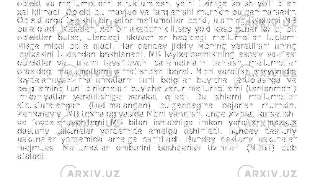  Keng ma&#39;noda Ma&#39;lumotlar bazasi(MB) deganda - real dunyoning konkret ob&#39;ektlari haqidagi ma&#39;lumotlar to&#39;plamini tushinish mumkin. Lekin ma&#39;lumotlar xajmi oshib borishi bilan bu masalalarni hal etish murakkablashadi. Yuzaga kelgan muommo ob&#39;ekt va ma&#39;lumotlarni strukturalash, ya&#39;ni tizimga solish yo&#39;li bilan xal kilinadi. Ob&#39;ekt-bu mavjud va farqlanishi mumkin bulgan narsadir. Ob&#39;ektlarga tegishli bir kator ma&#39;lumotlar borki, ularning to&#39;plami MB bula oladi. Masalan, xar bir akademik-litsey yoki kasb-xunar kolleji-bu ob&#39;ektlar bulsa, ulardagi ukuvchilar haqidagi ma&#39;lumotlar tuplami MBga misol bo&#39;la oladi. Har qanday jiddiy Mbning yaratilishi uning loyixasini tuzishdan boshlanadi. MB loyixalovchisining asosiy vazifasi ob&#39;ektlar va ularni tavsiflovchi parametrlarni tanlash, ma&#39;lumotlar orasidagi ma&#39;lumotlarni o&#39;rnatishdan iborat. Mbni yaratish jarayonida, foydalanuvchi ma&#39;lumotlarni turli belgilar buyicha tartiblashga va belgilarning turli birikmalari buyicha zarur ma&#39;lumotlarni (tanlanmani) imkoniyatlar yaratilishiga xarakat qiladi. Bu ishlarni ma&#39;lumotlar strukturalangan (tuzilmalangan) bulgandagina bajarish mumkin. Zamonaviy MB texnalogiyasida Mbni yaratish, unga xizmat kursatish va foydalanuvchilarni MB bilan ishlashiga imkon yaratish maxsus dasturiy uskunalar yordamida amalga oshiriladi. Bunday dasturiy uskunalar yordamida amalga oshiriladi. Bunday dasturiy uskunalar majmuasi Ma&#39;lumotlar omborini boshqarish tizimlari (MBBT) deb ataladi. 