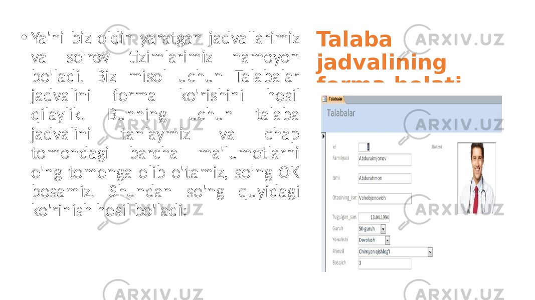 Talaba jadvalining forma holati . • Ya&#39;ni biz oldin yaratgan jadvallarimiz va so&#39;rov tizimlarimiz namoyon bo&#39;ladi. Biz misol uchun Talabalar jadvalini forma ko&#39;rishini hosil qilaylik. Bunning uchun talaba jadvalini tanlaymiz va chap tomondagi barcha ma&#39;lumotlarni o&#39;ng tomonga olib o&#39;tamiz, so&#39;ng OK bosamiz. Shundan so&#39;ng quyidagi ko&#39;rinish hosil bo&#39;ladi: 