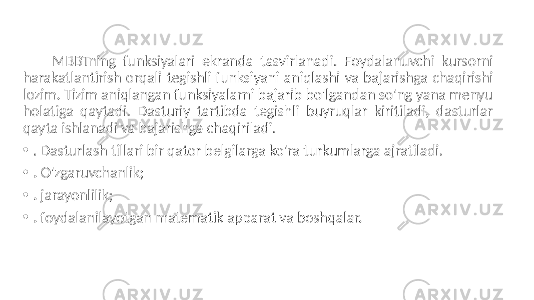  MBBTning funksiyalari ekranda tasvirlanadi. Foydalanuvchi kursorni harakatlantirish orqali tegishli funksiyani aniqlashi va bajarishga chaqirishi lozim. Tizim aniqlangan funksiyalarni bajarib bo&#39;lgandan so&#39;ng yana menyu holatiga qaytadi. Dasturiy tartibda tegishli buyruqlar kiritiladi, dasturlar qayta ishlanadi va bajarishga chaqiriladi. • . Dasturlash tillari bir qator belgilarga ko&#39;ra turkumlarga ajratiladi. • . O&#39;zgaruvchanlik; • . jarayonlilik; • . foydalanilayotgan matematik apparat va boshqalar. 