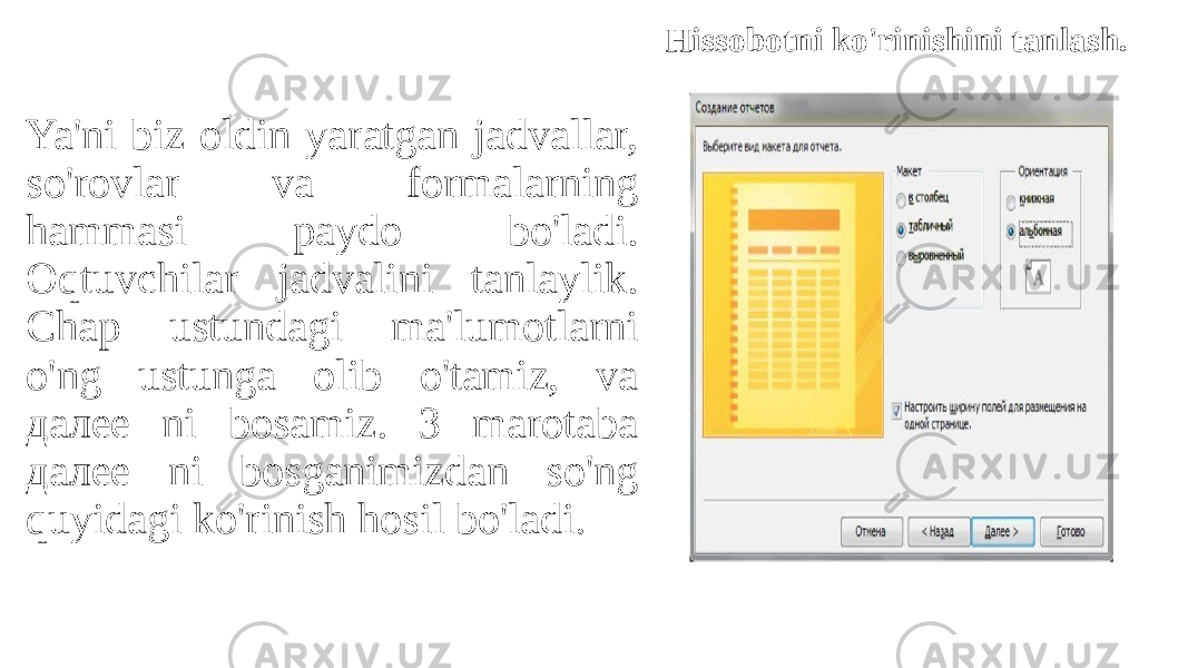 Ya&#39;ni biz oldin yaratgan jadvallar, so&#39;rovlar va formalarning hammasi paydo bo&#39;ladi. Oqtuvchilar jadvalini tanlaylik. Chap ustundagi ma&#39;lumotlarni o&#39;ng ustunga olib o&#39;tamiz, va далее ni bosamiz. 3 marotaba далее ni bosganimizdan so&#39;ng quyidagi ko&#39;rinish hosil bo&#39;ladi. Hissobotni ko&#39;rinishini tanlash. 