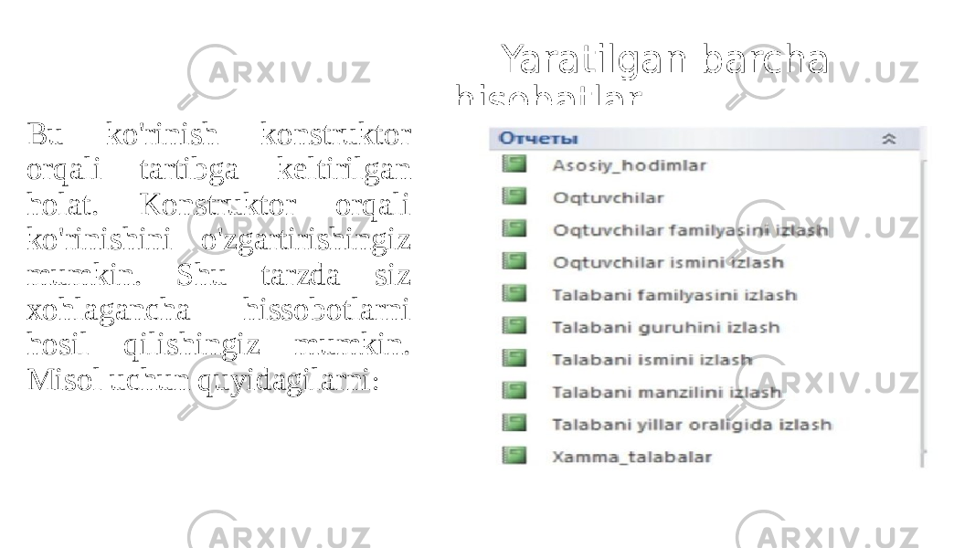  Yaratilgan barcha hisobatlar Bu ko&#39;rinish konstruktor orqali tartibga keltirilgan holat. Konstruktor orqali ko&#39;rinishini o&#39;zgartirishingiz mumkin. Shu tarzda siz xohlagancha hissobotlarni hosil qilishingiz mumkin. Misol uchun quyidagilarni : 