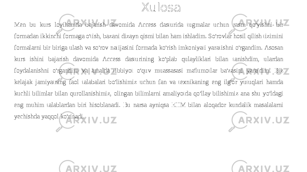  Xulosa Men bu kurs loyihamda bajarish davomida Access dasturida tugmalar uchun rasm qo&#39;yishni bir formadan ikkinchi formaga o&#39;tish, bazani dizayn qismi bilan ham ishladim. So&#39;rovlar hosil qilish tizimini formalarni bir biriga ulash va so&#39;rov natijasini formada ko&#39;rish imkoniyati yaratishni o&#39;rgandim. Asosan kurs ishini bajarish davomida Access dasturining ko&#39;plab qulayliklari bilan tanishdim, ulardan foydalanishni o&#39;rgandim va amalda tibbiyot o&#39;quv muassasasi ma&#39;lumotlar ba&#39;zasini yaratdim. Biz kelajak jamiyatning faol talabalari bo&#39;lishimiz uchun fan va texnikaning eng ilg&#39;or yutuqlari hamda kuchli bilimlar bilan qurollanishimiz, olingan bilimlarni amaliyotda qo&#39;llay bilishimiz ana shu yo&#39;ldagi eng muhim talablardan biri hisoblanadi. Bu narsa ayniqsa EHM bilan aloqador kundalik masalalarni yechishda yaqqol ko&#39;rinadi. 