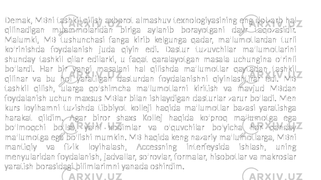 Demak, MBni tashkil qilish axborot almashuv texnologiyasining eng dolzarb hal qilinadigan muammolaridan biriga aylanib borayotgani davr taqozasidir. Malumki, MB tushunchasi fanga kirib kelgunga qadar, ma&#39;lumotlardan turli ko&#39;rinishda foydalanish juda qiyin edi. Dastur tuzuvchilar ma&#39;lumotlarini shunday tashkil qilar edilarki, u faqat qaralayotgan masala uchungina o&#39;rinli bo&#39;lardi. Har bir yangi masalani hal qilishda ma&#39;lumotlar qaytadan tashkil qilinar va bu hol yaratilgan dasturdan foydalanishni qiyinlashtirar edi. MB tashkil qilish, ularga qo&#39;shimcha ma&#39;lumotlarni kiritish va mavjud MBdan foydalanish uchun maxsus MBlar bilan ishlaydigan dasturlar zarur bo&#39;ladi. Men kurs loyihamni tuzishda tibbiyot kolleji haqida ma&#39;lumotlar bazasi yaratishga harakat qildim. Agar biror shaxs Kollej haqida ko&#39;proq ma&#39;lumotga ega bo&#39;lmoqchi bo&#39;lsa, ya&#39;ni xodimlar va o&#39;quvchilar bo&#39;yicha har qanday ma&#39;lumotga ega bo&#39;lishi mumkin. MB haqida keng nazariy ma&#39;lumotlarga, MBni mantiqiy va fizik loyihalash, Accessning interfeysida ishlash, uning menyularidan foydalanish, jadvallar, so&#39;rovlar, formalar, hisobotlar va makroslar yaratish borasidagi bilimlarimni yanada oshirdim. 