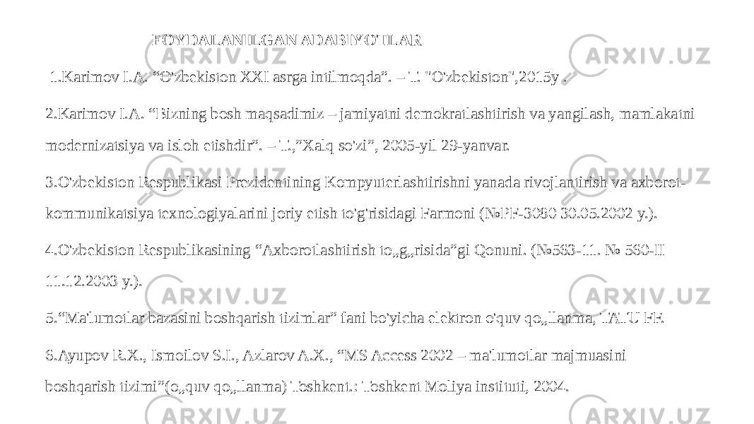  FOYDALANILGAN ADABIYOTLAR 1.Karimov I.A. “O&#39;zbekiston XXI asrga intilmoqda”. – T. &#34;O&#39;zbekiston&#34;,2015y . 2.Karimov I.A. “Bizning bosh maqsadimiz – jamiyatni demokratlashtirish va yangilash, mamlakatni modernizatsiya va isloh etishdir”. – T.,”Xalq so&#39;zi”, 2005-yil 29-yanvar. 3.O&#39;zbekiston Respublikasi Prezidentining Kompyuterlashtirishni yanada rivojlantirish va axborot- kommunikatsiya texnologiyalarini joriy etish to&#39;g&#39;risidagi Farmoni (№PF-3080 30.05.2002 y.). 4.O&#39;zbekiston Respublikasining “Axborotlashtirish to„g„risida”gi Qonuni. (№563-11. № 560-II 11.12.2003 y.). 5.“Ma&#39;lumotlar bazasini boshqarish tizimlar” fani bo&#39;yicha elektron o&#39;quv qo„llanma, TATU FF. 6.Ayupov R.X., Ismoilov S.I., Azlarov A.X., “MS Access 2002 – ma&#39;lumotlar majmuasini boshqarish tizimi”(o„quv qo„llanma) Toshkent.: Toshkent Moliya instituti, 2004. 