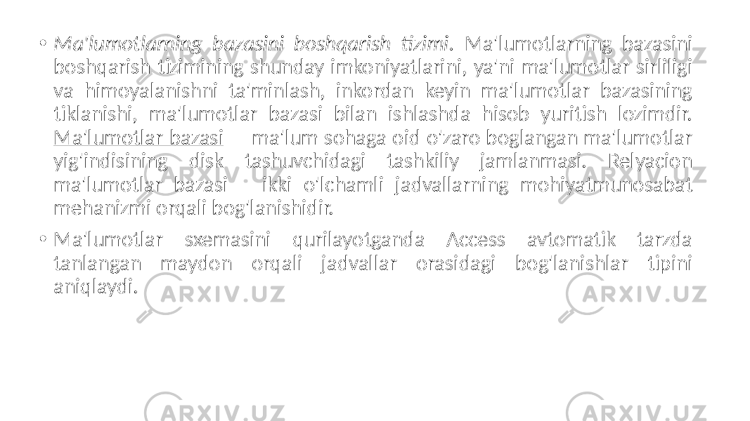 • Ma&#39;lumotlarning bazasini boshqarish tizimi. Ma&#39;lumotlarning bazasini boshqarish tizimining shunday imkoniyatlarini, ya&#39;ni ma&#39;lumotlar sirliligi va himoyalanishni ta&#39;minlash, inkordan keyin ma&#39;lumotlar bazasining tiklanishi, ma&#39;lumotlar bazasi bilan ishlashda hisob yuritish lozimdir. Ma&#39;lumotlar bazasi – ma&#39;lum sohaga oid o&#39;zaro boglangan ma&#39;lumotlar yig&#39;indisining disk tashuvchidagi tashkiliy jamlanmasi. Relyacion ma&#39;lumotlar bazasi – ikki o&#39;lchamli jadvallarning mohiyatmunosabat mehanizmi orqali bog&#39;lanishidir. • Ma&#39;lumotlar sxemasini qurilayotganda Access avtomatik tarzda tanlangan maydon orqali jadvallar orasidagi bog&#39;lanishlar tipini aniqlaydi. 