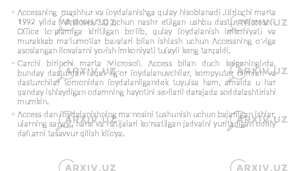 • Accessning mashhur va foydalanishga qulay hisoblanadi .Birinchi marta 1992 yilda Windows 3.0 uchun nashr etilgan ushbu dastur Microsoft Office to&#39;plamiga kiritilgan bo&#39;lib, qulay foydalanish imkoniyati va murakkab ma&#39;lumotlar bazalari bilan ishlash uchun Accessning o&#39;ziga asoslangan ilovalarni yozish imkoniyati tufayli keng tarqaldi. • Garchi birinchi marta Microsoft Access bilan duch kelganingizda, bunday dasturdan faqat ilg&#39;or foydalanuvchilar, kompyuter olimlari va dasturchilar tomonidan foydalanilgandek tuyulsa ham, amalda u har qanday ishlaydigan odamning hayotini sezilarli darajada soddalashtirishi mumkin. • Access-dan foydalanishning ma&#39;nosini tushunish uchun bajarilgan ishlar, ularning sanasi, narxi va natijalari ko&#39;rsatilgan jadvalni yuritadigan oddiy daftarni tasavvur qilish kifoya. 