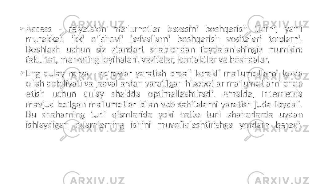 • Access - relyatsion ma&#39;lumotlar bazasini boshqarish tizimi, ya&#39;ni murakkab ikki o&#39;lchovli jadvallarni boshqarish vositalari to&#39;plami. Boshlash uchun siz standart shablondan foydalanishingiz mumkin: fakultet, marketing loyihalari, vazifalar, kontaktlar va boshqalar. • Eng qulay narsa - so&#39;rovlar yaratish orqali kerakli ma&#39;lumotlarni tezda olish qobiliyati va jadvallardan yaratilgan hisobotlar ma&#39;lumotlarni chop etish uchun qulay shaklda optimallashtiradi. Amalda, Internetda mavjud bo&#39;lgan ma&#39;lumotlar bilan veb-sahifalarni yaratish juda foydali. Bu shaharning turli qismlarida yoki hatto turli shaharlarda uydan ishlaydigan odamlarning ishini muvofiqlashtirishga yordam beradi. 