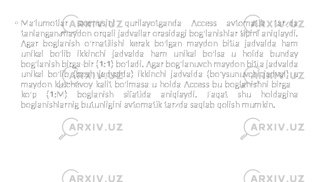 • Ma&#39;lumotlar sxemasini qurilayotganda Access avtomatik tarzda tanlangan maydon orqali jadvallar orasidagi bog&#39;lanishlar tipini aniqlaydi. Agar boglanish o&#39;rnatilishi kerak bo&#39;lgan maydon bitta jadvalda ham unikal bo&#39;lib ikkinchi jadvalda ham unikal bo&#39;lsa u holda bunday bog&#39;lanish birga-bir (1:1) bo&#39;ladi. Agar bog&#39;lanuvch maydon bitta jadvalda unikal bo&#39;lib (bosh jadvalda) ikkinchi jadvalda (bo&#39;ysunuvchi jadval) u maydon kluchevoy kalit bo&#39;lmasa u holda Access bu boglanishni birga – ko&#39;p (1:M) boglanish sifatida aniqlaydi. Faqat shu holdagina boglanishlarnig butunligini avtomatik tarzda saqlab qolish mumkin. 