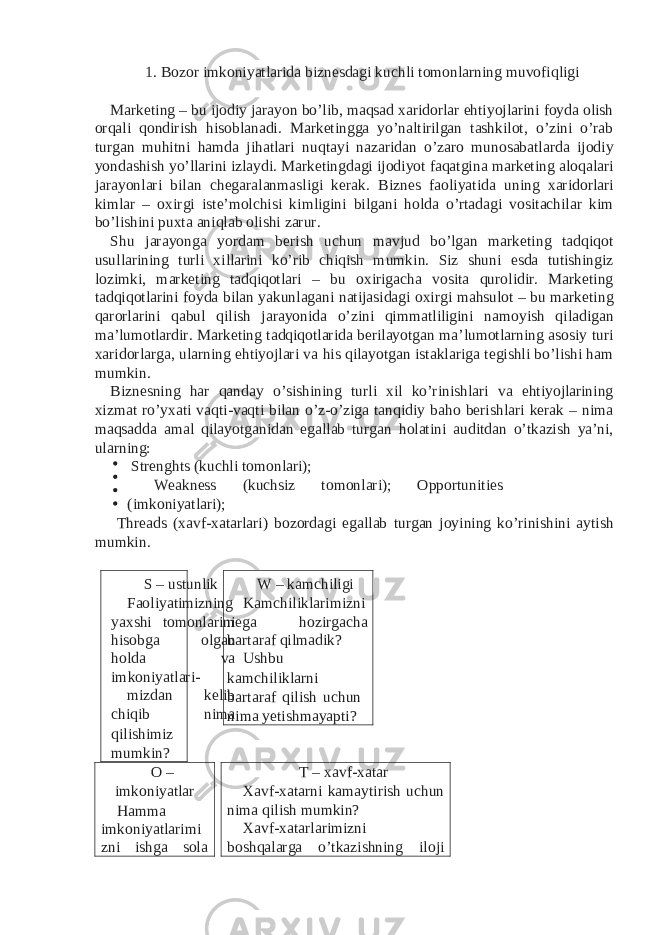 1. Bozor imkoniyatlarida biznesdagi kuchli tomonlarning muvofiqligi Marketing – bu ijodiy jarayon bo’lib, maqsad xaridorlar ehtiyojlarini foyda olish orqali qondirish hisoblanadi. Marketingga yo’naltirilgan tashkilot, o’zini o’rab turgan muhitni hamda jihatlari nuqtayi nazaridan o’zaro munosabatlarda ijodiy yondashish yo’llarini izlaydi. Marketingdagi ijodiyot faqatgina marketing aloqalari jarayonlari bilan chegaralanmasligi kerak. Biznes faoliyatida uning xaridorlari kimlar – oxirgi iste’molchisi kimligini bilgani holda o’rtadagi vositachilar kim bo’lishini puxta aniqlab olishi zarur. Shu jarayonga yordam berish uchun mavjud bo’lgan marketing tadqiqot usullarining turli xillarini ko’rib chiqish mumkin. Siz shuni esda tutishingiz lozimki, marketing tadqiqotlari – bu oxirigacha vosita qurolidir. Marketing tadqiqotlarini foyda bilan yakunlagani natijasidagi oxirgi mahsulot – bu marketing qarorlarini qabul qilish jarayonida o’zini qimmatliligini namoyish qiladigan ma’lumotlardir. Marketing tadqiqotlarida berilayotgan ma’lumotlarning asosiy turi xaridorlarga, ularning ehtiyojlari va his qilayotgan istaklariga tegishli bo’lishi ham mumkin. Biznesning har qanday o’sishining turli xil ko’rinishlari va ehtiyojlarining xizmat ro’yxati vaqti-vaqti bilan o’z-o’ziga tanqidiy baho berishlari kerak – nima maqsadda amal qilayotganidan egallab turgan holatini auditdan o’tkazish ya’ni, ularning: Strenghts (kuchli tomonlari); Weakness (kuchsiz tomonlari); Opportunities (imkoniyatlari); Threads (xavf-xatarlari) bozordagi egallab turgan joyining ko’rinishini aytish mumkin. S – ustunlik Faoliyatimizning yaxshi tomonlarini hisobga olgan holda va imkoniyatlari- mizdan kelib chiqib nima qilishimiz mumkin? W – kamchiligi Kamchiliklarimizni nega hozirgacha bartaraf qilmadik? Ushbu kamchiliklarni bartaraf qilish uchun nima yetishmayapti? O – imkoniyatlar Hamma imkoniyatlarimi zni ishga sola T – xavf-xatar Xavf-xatarni kamaytirish uchun nima qilish mumkin? Xavf-xatarlarimizni boshqalarga o’tkazishning iloji 