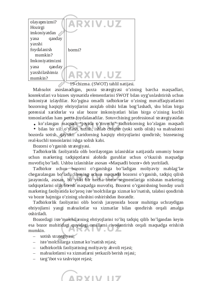 olayapmizmi? Hozirgi imkoniyatdan yana qanday yaxshi foydalanish mumkin? Imkoniyatimizni yana qanday yaxshilashimiz mumkin? bormi? 19-chizma. (SWOT) tahlil natijasi. Mahsulot asoslanadigan, puxta strategiyasi o’zining barcha maqsadlari, kontekstlari va biznes siyosatida elementlarini SWOT bilan uyg’unlashtirish uchun imkoniyat izlaydilar. Ko’pgina omadli tadbirkorlar o’zining muvaffaqiyatlarini bozorning haqiqiy ehtiyojlarini aniqlab olishi bilan bog’lashadi, shu bilan birga potensial xaridorlar va ular bozor imkoniyatlari bilan birga o’zining kuchli tomonlaridan ham puxta foydalanadilar. Sotuvchining professional strategiyasidan ko’zlangan maqsadi “joyida o’tiruvchi” tadbirkorning ko’zlagan maqsadi bilan bir xil: o’ylash, tuzish, ishlab chiqish (yoki sotib olish) va mahsulotni bozorda sotish, qaysiki: xaridorning haqiqiy ehtiyojlarini qondirish; biznesning real-kuchli tomonlarini ishga solish kabi. Bozorni o’rganish strategiyasi. Tadbirkorlik faoliyatida olib borilayotgan izlanishlar natijasida umumiy bozor uchun marketing tadqiqotlarni alohida guruhlar uchun o’tkazish maqsadga muvofiq bo’ladi. Ushbu izlanishlar asosan «Maqsadli bozor» deb yuritiladi. Tadbirkor uchun bozorni o’rganishga bo’ladigan moliyaviy mablag’lar chegaralangan bo’ladi. Shuning uchun maqsadli bozorni o’rganish, tadqiq qilish jarayonida, asosan, bir yoki bir necha bozor segmentlariga nisbatan marketing tadqiqotlarini olib borish maqsadga muvofiq. Bozorni o’rganishning bunday usuli marketing faoliyatida ko’proq iste’molchilarga xizmat ko’rsatish, talabni qondirish va bozor hajmiga o’zining ulushini oshirishdan iboratdir. Tadbirkorlik faoliyatini olib borish jarayonida bozor muhitiga uchraydigan ehtiyojlarni yangi mahsulotlar va xizmatlar bilan qondirish orqali amalga oshiriladi. Bozordagi iste’molchilarning ehtiyojlarini to’liq tadqiq qilib bo’lgandan keyin esa bozor muhitidagi quyidagi omillarni rivojlantirish orqali maqsadga erishish mumkin. – sotish strategiyasi; – iste’molchilarga xizmat ko’rsatish rejasi; – tadbirkorlik faoliyatining moliyaviy ahvoli rejasi; – mahsulotlarni va xizmatlarni yetkazib berish rejasi; – targ’ibot va tashviqot rejasi; 