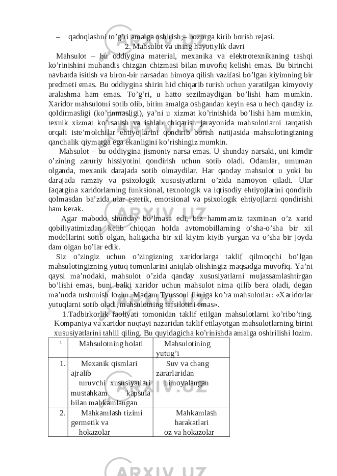 – qadoqlashni to’g’ri amalga oshirish;– bozorga kirib borish rejasi. 2. Mahsulot va uning hayotiylik davri Mahsulot – bu oddiygina material, mexanika va elektrotexnikaning tashqi ko’rinishini muhandis chizgan chizmasi bilan muvofiq kelishi emas. Bu birinchi navbatda isitish va biron-bir narsadan himoya qilish vazifasi bo’lgan kiyimning bir predmeti emas. Bu oddiygina shirin hid chiqarib turish uchun yaratilgan kimyoviy aralashma ham emas. To’g’ri, u hatto sezilmaydigan bo’lishi ham mumkin. Xaridor mahsulotni sotib olib, bitim amalga oshgandan keyin esa u hech qanday iz qoldirmasligi (ko’rinmasligi), ya’ni u xizmat ko’rinishida bo’lishi ham mumkin, texnik xizmat ko’rsatish va ishlab chiqarish jarayonida mahsulotlarni tarqatish orqali iste’molchilar ehtiyojlarini qondirib borish natijasida mahsulotingizning qanchalik qiymatga ega ekanligini ko’rishingiz mumkin. Mahsulot – bu oddiygina jismoniy narsa emas. U shunday narsaki, uni kimdir o’zining zaruriy hissiyotini qondirish uchun sotib oladi. Odamlar, umuman olganda, mexanik darajada sotib olmaydilar. Har qanday mahsulot u yoki bu darajada ramziy va psixologik xususiyatlarni o’zida namoyon qiladi. Ular faqatgina xaridorlarning funksional, texnologik va iqtisodiy ehtiyojlarini qondirib qolmasdan ba’zida ular estetik, emotsional va psixologik ehtiyojlarni qondirishi ham kerak. Agar mabodo shunday bo’lmasa edi, biz hammamiz taxminan o’z xarid qobiliyatimizdan kelib chiqqan holda avtomobillarning o’sha-o’sha bir xil modellarini sotib olgan, haligacha bir xil kiyim kiyib yurgan va o’sha bir joyda dam olgan bo’lar edik. Siz o’zingiz uchun o’zingizning xaridorlarga taklif qilmoqchi bo’lgan mahsulotingizning yutuq tomonlarini aniqlab olishingiz maqsadga muvofiq. Ya’ni qaysi ma’nodaki, mahsulot o’zida qanday xususiyatlarni mujassamlashtirgan bo’lishi emas, buni balki xaridor uchun mahsulot nima qilib bera oladi, degan ma’noda tushunish lozim. Madam Tyussoni fikriga ko’ra mahsulotlar: «Xaridorlar yutuqlarni sotib oladi, mahsulotning tafsilotini emas». 1. Tadbirkorlik faoliyati tomonidan taklif etilgan mahsulotlarni ko’ribo’ting. Kompaniya va xaridor nuqtayi nazaridan taklif etilayotgan mahsulotlarning birini xususiyatlarini tahlil qiling. Bu quyidagicha ko’rinishda amalga oshirilishi lozim. ¹ Mahsulotning holati Mahsulotining yutug’i 1. Mexanik qismlari ajralib Suv va chang zararlaridan turuvchi xususiyatlari mustahkam kapsula bilan mahkamlangan himoyalangan 2. Mahkamlash tizimi germetik va Mahkamlash harakatlari hokazolar oz va hokazolar 