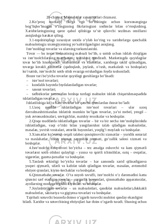 20-chizma. Mahsulotlar xususiyatlari chizmasi. 2. Ko’proq mustaqil fikrga ega bo’lishingiz uchun korxonangizga bog’liqbo’lmagan o’zingizning fikrlaringizni xodimlar bilan o’rtoqlashing. Xaridorlaringizning qaror qabul qilishiga ta’sir qiluvchi sezilmas omillarni aniqlashga harakat qiling. 3. 1-topshiriqdagi xususiyat ustida o’ylab ko’ring va xaridorlarga qanchalik mahsulotingiz strategiyasining yo’naltirilganligini aniqlang. Iste’moldagi tovarlar va ularning turkumlanishi. Tovar — bu inson mehnatining mahsuli bo’lib, u sotish uchun ishlab chiqilgan va iste’molchilarning manfaatini, xohishini qondiradi. Marketingda quyidagilar tovar bo’lib hisoblanadi: mahsulotlar va xizmatlar, xaridorga taklif qilinadigan, tovarga kerakli xizmatlar (qadoqlash, joylash, o’rash, markalash va boshqalar) ko’rsatish, iste’molchi sotib olish evaziga erishadigan foyda tushuniladi. Bozor turi bo’yicha tovarlar quyidagi guruhlarga bo’linadi: – iste’mol tovarlari; – kundalik hayotda foydalaniladigan tovarlar; – sanoat tovarlari; – tadbirkorlar tomonidan boshqa turdagi mahsulot ishlab chiqarishmaqsadida ishlatiladigan tovarlar. Ishlatilishiga ko’ra ham tovarlar bir qancha qismlardan iborat bo’ladi: 1. Uzoq muddat ishlatiladigan iste’mol tovarlari – ular uzoq davralmashtirmasdan ishlatish mumkin bo’lgan tovarlar, ya’ni mebel, yengil – yuk avtomashinalari, sovitgichlar, maishiy texnikalar va boshqalar. 2. Qisqa muddatda ishlatiladigan tovarlar – bir va bir necha iste’molqilinishda ishlatiladigan, vaqt o’tishi bilan yangilanishni talab qiladigan mahsulotlar, masalan, yuvish vositalari, attorlik buyumlari, yoqilg’i moylash va boshqalar. 3. Xizmatlar ko’rsatish orqali talabni qoniqtiruvchi xizmatlar – yuridik notarial va maslahatlar, tibbiy xizmat, sayyohlik xizmati, go’zallik saloni xizmati va boshqalar. 4. Iste’molchi xulq-atvori bo’yicha – tez amalga oshuvchi va kam qiymatli tovarlarni sotib olishni qulayligi – yaxna va spirtli ichimliklar, oziq – ovqatlar, sigaretlar, gazeta-jurnallar va boshqalar. 5. Tanlash erkinligi bo’yicha tovarlar – har zamonda xarid qilinadiganva yuqori qiymatli, sifatli va kafolat talab qiladigan tovarlar, masalan, avtomobil ehtiyot qismlari, kiyim-kechaklar va boshqalar. 6. Qimmatbaho tovarlar. O’ta noyob tavsifli, iste’molchi o’z daromadini katta qismini sarf etadigan tovarlar – zargarlik buyumlari, qimmatbaho apparaturalar, ayollarning modaga tegishli kiyimlari va boshqalar. 7. Joylashtirilgan tovarlar – un mahsulotlari, qandolat mahsulotlari,dukkakli mahsulotlar, sanitariya va gigiyena tovarlari va boshqalar. Tajribali sotuvchi bozorda doimo o’zgarib turuvchi muhitni qanday ekanligini biladi. Xaridor va sotuvchining ehtiyojlari har doim o’zgarib turadi. Shuning uchun 