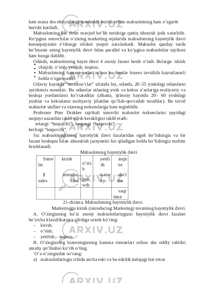 ham mana shu ehtiyojlarga moslashib borish uchun mahsulotning ham o’zgarib borishi kutiladi. Mahsulotning har doim mavjud bo’lib turishiga qattiq ishonish juda xatarlidir. Ko’pgina sotuvchilar o’zining marketing rejalarida mahsulotning hayotiylik davri konsepsiyasini e’tiborga olishni yuqori narxlashadi. Mahsulot qanday turda bo’lmasin uning hayotiylik davri bilan parallel va ko’pgina mahsulotlar tajribasi ham bunga dalildir. Odatda, mahsulotning hayot davri 4 asosiy fazani bosib o’tadi. Bularga: ishlab chiqish; o’sish; yetilish; inqiroz. Mahsulotning hamma turlari uchun bu fazalar biznes tavsifida hayratlanarli holda o’zgarmasdir. Oilaviy hayotda “emishxo’rlar” sifatida biz, odatda, 20–55 yoshdagi odamlarni aytishimiz mumkin. Bu odamlar oilaning yosh va keksa a’zolariga moliyaviy va boshqa yordamlarni ko’rsatadilar (albatta, ijtimoiy hayotda 20– 60 yoshdagi yoshlar va keksalarni moliyaviy jihatdan qo’llab-quvvatlab turadilar). Bu tavsif mahsulot sinflari va ularning turkumlariga ham tegishlidir. Professor Piter Drakker tajribali sotuvchi mahsulot turkumlarini quyidagi nuqtayi nazardan tahlil qilish kerakligini taklif etadi: ertangi “boquvchi”; bugungi “boquvchi”; kechagi “boquvchi”. Siz mahsulotingizning hayotiylik davri fazalaridan ogoh bo’lishingiz va bir fazani boshqasi bilan almashish jarayonini his qiladigan holda bo’lishingiz muhim hisoblanadi. Mahsulotning hayotiylik davri Sotuv lar kirish o’sis h yetili sh inqir oz $ sales introduc tion gro wth matur ity decl ine vaqt time 21-chizma. Mahsulotning hayotiylik davri. Marketingga kirish (introducing Marketing) tovarning hayotiylik davri. A. O’zingizning ba’zi asosiy mahsulotlaringizni hayotiylik davri fazalari bo’yicha klassifikatsiya qilishga urinib ko’ring: – kirish; – o’sish; – yetilish;– inqiroz. B. O’zingizning biznesingizning hamma tomonlari uchun shu oddiy tahlilni amaliy qo’llashni ko’rib o’ting. O’z-o’zingizdan so’rang: a) mahsulotlaringiz ichida ancha eski va bu eskilik kelajagi bor tovar 