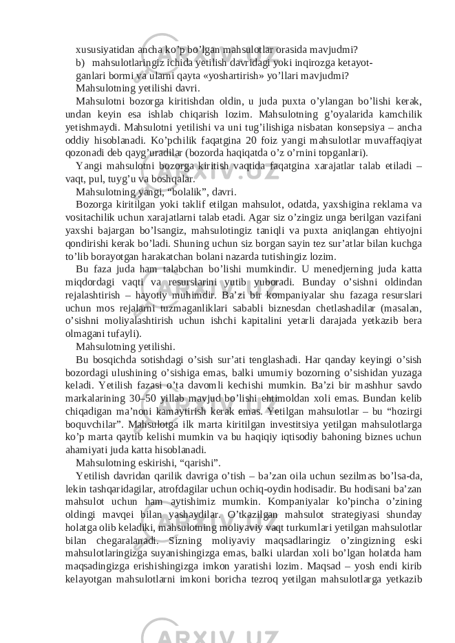 xususiyatidan ancha ko’p bo’lgan mahsulotlar orasida mavjudmi? b) mahsulotlaringiz ichida yetilish davridagi yoki inqirozga ketayot- ganlari bormi va ularni qayta «yoshartirish» yo’llari mavjudmi? Mahsulotning yetilishi davri. Mahsulotni bozorga kiritishdan oldin, u juda puxta o’ylangan bo’lishi kerak, undan keyin esa ishlab chiqarish lozim. Mahsulotning g’oyalarida kamchilik yetishmaydi. Mahsulotni yetilishi va uni tug’ilishiga nisbatan konsepsiya – ancha oddiy hisoblanadi. Ko’pchilik faqatgina 20 foiz yangi mahsulotlar muvaffaqiyat qozonadi deb qayg’uradilar (bozorda haqiqatda o’z o’rnini topganlari). Yangi mahsulotni bozorga kiritish vaqtida faqatgina xarajatlar talab etiladi – vaqt, pul, tuyg’u va boshqalar. Mahsulotning yangi, “bolalik”, davri. Bozorga kiritilgan yoki taklif etilgan mahsulot, odatda, yaxshigina reklama va vositachilik uchun xarajatlarni talab etadi. Agar siz o’zingiz unga berilgan vazifani yaxshi bajargan bo’lsangiz, mahsulotingiz taniqli va puxta aniqlangan ehtiyojni qondirishi kerak bo’ladi. Shuning uchun siz borgan sayin tez sur’atlar bilan kuchga to’lib borayotgan harakatchan bolani nazarda tutishingiz lozim. Bu faza juda ham talabchan bo’lishi mumkindir. U menedjerning juda katta miqdordagi vaqti va resurslarini yutib yuboradi. Bunday o’sishni oldindan rejalashtirish – hayotiy muhimdir. Ba’zi bir kompaniyalar shu fazaga resurslari uchun mos rejalarni tuzmaganliklari sababli biznesdan chetlashadilar (masalan, o’sishni moliyalashtirish uchun ishchi kapitalini yetarli darajada yetkazib bera olmagani tufayli). Mahsulotning yetilishi. Bu bosqichda sotishdagi o’sish sur’ati tenglashadi. Har qanday keyingi o’sish bozordagi ulushining o’sishiga emas, balki umumiy bozorning o’sishidan yuzaga keladi. Yetilish fazasi o’ta davomli kechishi mumkin. Ba’zi bir mashhur savdo markalarining 30–50 yillab mavjud bo’lishi ehtimoldan xoli emas. Bundan kelib chiqadigan ma’noni kamaytirish kerak emas. Yetilgan mahsulotlar – bu “hozirgi boquvchilar”. Mahsulotga ilk marta kiritilgan investitsiya yetilgan mahsulotlarga ko’p marta qaytib kelishi mumkin va bu haqiqiy iqtisodiy bahoning biznes uchun ahamiyati juda katta hisoblanadi. Mahsulotning eskirishi, “qarishi”. Yetilish davridan qarilik davriga o’tish – ba’zan oila uchun sezilmas bo’lsa-da, lekin tashqaridagilar, atrofdagilar uchun ochiq-oydin hodisadir. Bu hodisani ba’zan mahsulot uchun ham aytishimiz mumkin. Kompaniyalar ko’pincha o’zining oldingi mavqei bilan yashaydilar. O’tkazilgan mahsulot strategiyasi shunday holatga olib keladiki, mahsulotning moliyaviy vaqt turkumlari yetilgan mahsulotlar bilan chegaralanadi. Sizning moliyaviy maqsadlaringiz o’zingizning eski mahsulotlaringizga suyanishingizga emas, balki ulardan xoli bo’lgan holatda ham maqsadingizga erishishingizga imkon yaratishi lozim. Maqsad – yosh endi kirib kelayotgan mahsulotlarni imkoni boricha tezroq yetilgan mahsulotlarga yetkazib 