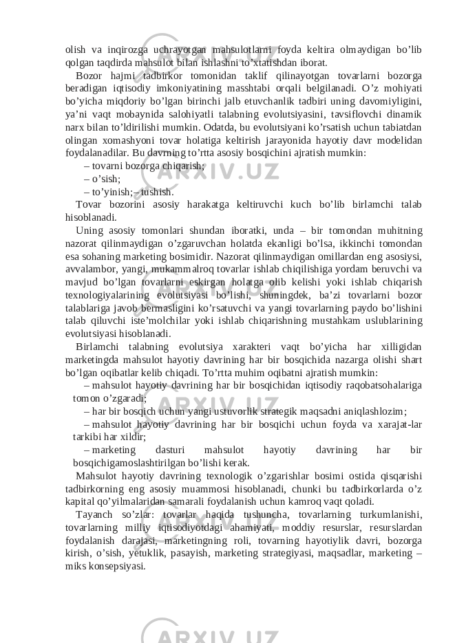 olish va inqirozga uchrayotgan mahsulotlarni foyda keltira olmaydigan bo’lib qolgan taqdirda mahsulot bilan ishlashni to’xtatishdan iborat. Bozor hajmi tadbirkor tomonidan taklif qilinayotgan tovarlarni bozorga beradigan iqtisodiy imkoniyatining masshtabi orqali belgilanadi. O’z mohiyati bo’yicha miqdoriy bo’lgan birinchi jalb etuvchanlik tadbiri uning davomiyligini, ya’ni vaqt mobaynida salohiyatli talabning evolutsiyasini, tavsiflovchi dinamik narx bilan to’ldirilishi mumkin. Odatda, bu evolutsiyani ko’rsatish uchun tabiatdan olingan xomashyoni tovar holatiga keltirish jarayonida hayotiy davr modelidan foydalanadilar. Bu davrning to’rtta asosiy bosqichini ajratish mumkin: – tovarni bozorga chiqarish; – o’sish; – to’yinish;– tushish. Tovar bozorini asosiy harakatga keltiruvchi kuch bo’lib birlamchi talab hisoblanadi. Uning asosiy tomonlari shundan iboratki, unda – bir tomondan muhitning nazorat qilinmaydigan o’zgaruvchan holatda ekanligi bo’lsa, ikkinchi tomondan esa sohaning marketing bosimidir. Nazorat qilinmaydigan omillardan eng asosiysi, avvalambor, yangi, mukammalroq tovarlar ishlab chiqilishiga yordam beruvchi va mavjud bo’lgan tovarlarni eskirgan holatga olib kelishi yoki ishlab chiqarish texnologiyalarining evolutsiyasi bo’lishi, shuningdek, ba’zi tovarlarni bozor talablariga javob bermasligini ko’rsatuvchi va yangi tovarlarning paydo bo’lishini talab qiluvchi iste’molchilar yoki ishlab chiqarishning mustahkam uslublarining evolutsiyasi hisoblanadi. Birlamchi talabning evolutsiya xarakteri vaqt bo’yicha har xilligidan marketingda mahsulot hayotiy davrining har bir bosqichida nazarga olishi shart bo’lgan oqibatlar kelib chiqadi. To’rtta muhim oqibatni ajratish mumkin: – mahsulot hayotiy davrining har bir bosqichidan iqtisodiy raqobatsohalariga tomon o’zgaradi; – har bir bosqich uchun yangi ustuvorlik strategik maqsadni aniqlashlozim; – mahsulot hayotiy davrining har bir bosqichi uchun foyda va xarajat-lar tarkibi har xildir; – marketing dasturi mahsulot hayotiy davrining har bir bosqichigamoslashtirilgan bo’lishi kerak. Mahsulot hayotiy davrining texnologik o’zgarishlar bosimi ostida qisqarishi tadbirkorning eng asosiy muammosi hisoblanadi, chunki bu tadbirkorlarda o’z kapital qo’yilmalaridan samarali foydalanish uchun kamroq vaqt qoladi. Tayanch so’zlar: tovarlar haqida tushuncha, tovarlarning turkumlanishi, tovarlarning milliy iqtisodiyotdagi ahamiyati, moddiy resurslar, resurslardan foydalanish darajasi, marketingning roli, tovarning hayotiylik davri, bozorga kirish, o’sish, yetuklik, pasayish, marketing strategiyasi, maqsadlar, marketing – miks konsepsiyasi. 