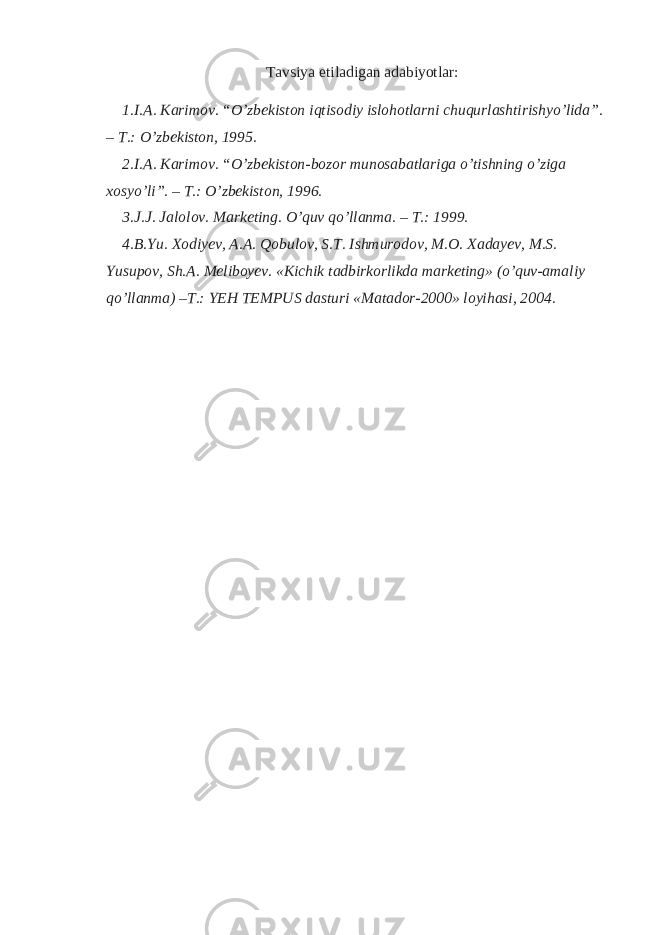 Tavsiya etiladigan adabiyotlar: 1. I.A. Karimov. “O’zbekiston iqtisodiy islohotlarni chuqurlashtirishyo’lida”. – T.: O’zbekiston, 1995. 2. I.A. Karimov. “O’zbekiston-bozor munosabatlariga o’tishning o’ziga xosyo’li”. – T.: O’zbekiston, 1996. 3. J.J. Jalolov. Marketing. O’quv qo’llanma. – T.: 1999. 4. B.Yu. Xodiyev, A.A. Qobulov, S.T. Ishmurodov, M.O. Xadayev, M.S. Yusupov, Sh.A. Meliboyev. «Kichik tadbirkorlikda marketing» (o’quv-amaliy qo’llanma) –T.: YEH TEMPUS dasturi «Matador-2000» loyihasi, 2004. 