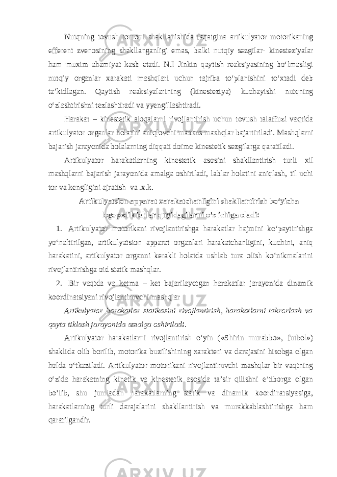 Nutqning tovush tomoni shakllanishida faqatgina artikulyator motorikaning efferent zvenosining shakllanganligi emas, balki nutqiy sezgilar- kinesteziyalar ham muxim ahamiyat kasb etadi. N.I Jinkin qaytish reaksiyasining bo‘lmasligi nutqiy organlar xarakati mashqlari uchun tajriba to‘planishini to‘xtadi deb ta’kidlagan. Qaytish reaksiyalarining (kinesteziya) kuchayishi nutqning o‘zlashtirishni tezlashtiradi va yyengillashtiradi. Harakat – kinestetik aloqalarni rivojlantirish uchun tovush talaffuzi vaqtida artikulyator organlar holatini aniqlovchi maxsus mashqlar bajartiriladi. Mashqlarni bajarish jarayonida bolalarning diqqati doimo kinestetik sezgilarga qaratiladi. Artikulyator harakatlarning kinestetik asosini shakllantirish turli xil mashqlarni bajarish jarayonida amalga oshiriladi, lablar holatini aniqlash, til uchi tor va kengligini ajratish va .x.k. Artikulyatsion apparat xarakatchanligini shakllantirish bo‘yicha logopedik ishlar quyidagilarni o‘z ichiga oladi: 1. Artikulyator motorikani rivojlantirishga harakatlar hajmini ko‘paytirishga yo‘naltirilgan, artikulyatsion apparat organlari harakatchanligini, kuchini, aniq harakatini, artikulyator organni kerakli holatda ushlab tura olish ko‘nikmalarini rivojlantirishga oid statik mashqlar. 2. Bir vaqtda va ketma – ket bajarilayotgan harakatlar jarayonida dinamik koordinatsiyani rivojlantiruvchi mashqlar Artikulyator harakatlar statikasini rivojlantirish, harakatlarni takrorlash va qayta tiklash jarayonida amalga oshiriladi. Artikulyator harakatlarni rivojlantirish o‘yin («Shirin murabbo», futbol») shaklida olib borilib, motorika buzilishining xarakteri va darajasini hisobga olgan holda o‘tkaziladi. Artikulyator motorikani rivojlantiruvchi mashqlar bir vaqtning o‘zida harakatning kinetik va kinestetik asosida ta’sir qilishni e’tiborga olgan bo‘lib, shu jumladan harakatlarning statik va dinamik koordinatsiyasiga, harakatlarning turli darajalarini shakllantirish va murakkablashtirishga ham qaratilgandir. 