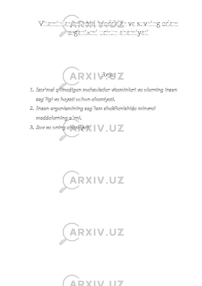 Vitaminlar, mineral moddalar va suvning odam organizmi uchun ahamiyati Reja: 1. Iste’mol qilinadigan mahsulotlar vitaminlari va ularning inson sog`ligi va hayoti uchun ahamiyati. 2. Inson organizmining sog`lom shakllanishida mineral moddalarning o`rni. 3. Suv va uning ahamiyati 