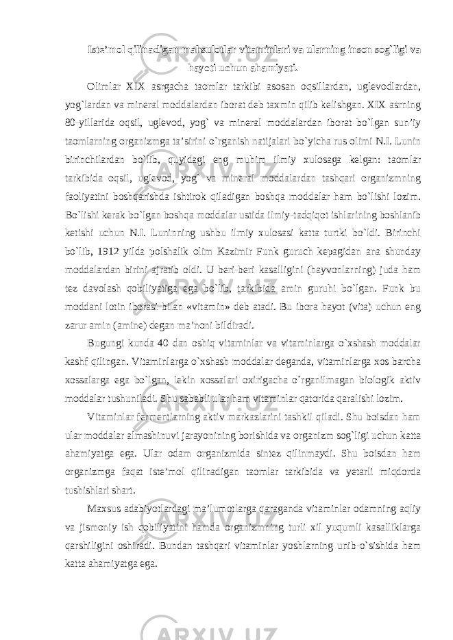 Iste’mol qilinadigan mahsulotlar vitaminlari va ularning inson sog`ligi va hayoti uchun ahamiyati. Olimlar XIX asrgacha taomlar tarkibi asosan oqsillardan, uglevodlardan, yog`lardan va mineral moddalardan iborat deb taxmin qilib kelishgan. XIX asrning 80-yillarida oqsil, uglevod, yog` va mineral moddalardan iborat bo`lgan sun’iy taomlarning organizmga ta’sirini o`rganish natijalari bo`yicha rus olimi N.I. Lunin birinchilardan bo`lib, quyidagi eng muhim ilmiy xulosaga kelgan: taomlar tarkibida oqsil, uglevod, yog` va mineral moddalardan tashqari organizmning faoliyatini boshqarishda ishtirok qiladigan boshqa moddalar ham bo`lishi lozim. Bo`lishi kerak bo`lgan boshqa moddalar ustida ilmiy-tadqiqot ishlarining boshlanib ketishi uchun N.I. Luninning ushbu ilmiy xulosasi katta turtki bo`ldi. Birinchi bo`lib, 1912 yilda polshalik olim Kazimir Funk guruch kepagidan ana shunday moddalardan birini ajratib oldi. U beri-beri kasalligini (hayvonlarning) juda ham tez davolash qobiliyatiga ega bo`lib, tarkibida amin guruhi bo`lgan. Funk bu moddani lotin iborasi bilan «vitamin» deb atadi. Bu ibora hayot (vita) uchun eng zarur amin (amine) degan ma’noni bildiradi. Bugungi kunda 40 dan oshiq vitaminlar va vitaminlarga o`xshash moddalar kashf qilingan. Vitaminlarga o`xshash moddalar deganda, vitaminlarga xos barcha xossalarga ega bo`lgan, lekin xossalari oxirigacha o`rganilmagan biologik aktiv moddalar tushuniladi. Shu sababli ular ham vitaminlar qatorida qaralishi lozim. Vitaminlar fermentlarning aktiv markazlarini tashkil qiladi. Shu boisdan ham ular moddalar almashinuvi jarayonining borishida va organizm sog`ligi uchun katta ahamiyatga ega. Ular odam organizmida sintez qilinmaydi. Shu boisdan ham organizmga faqat iste’mol qilinadigan taomlar tarkibida va yetarli miqdorda tushishlari shart. Maxsus adabiyotlardagi ma’lumotlarga qaraganda vitaminlar odamning aqliy va jismoniy ish qobiliyatini hamda organizmning turli xil yuqumli kasalliklarga qarshiligini oshiradi. Bundan tashqari vitaminlar yoshlarning unib-o`sishida ham katta ahamiyatga ega. 