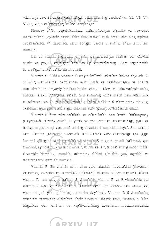 vitaminga boy. Sutda esa kashf etilgan vitaminlarning barchasi (A, YE, V1, V2, V6, R, RR, S va boshqalar) bo`lishi aniqlangan. Shunday qilib, respublikamizda yetishtiriladigan o`simlik va hayvonot mahsulotlarini joylarda qayta ishlanishini tashkil etish orqali aholining oqilona ovqatlanishida yil davomida zarur bo`lgan barcha vitaminlar bilan ta’minlash mumkin. Har bir vitaminning odam organizmida bajaradigan vazifasi bor. Quyida suvda va yog`da eriydigan ba’zi asosiy vitaminlarning odam organizmida bajaradigan funksiyasi ko`rib chiqiladi. Vitamin S. Ushbu vitamin aksariyat hollarda askorbin kislota deyiladi. U o`zining manbalarida, oksidlangan erkin holda va oksidlanmagan va boshqa moddalar bilan kimyoviy birikkan holda uchraydi. Meva va sabzavotlarda uning birikkan shakli 70%gacha yetadi. S-vitaminning uchta shakli ham vitaminlik xossalariga ega. Faqat boshqa moddalar bilan birikkan S vitaminning aktivligi oksidlanmagan yoki oksidlangan shakllari aktivligining 50%ni tashkil qiladi. Vitamin S fermentlar tarkibida va erkin holda ham barcha biokimyoviy jarayonlarda ishtirok qiladi. U yurak va qon tomirlari sistemasidagi, jigar va boshqa organlardagi qon tomirlarining devorlarini mustahkamlaydi. Shu sababli ham ularning faoliyatini me’yorida ta’minlashda katta ahamiyatga ega. Agar iste’mol qilingan taomlar tarkibidagi vitamin S miqdori yetarli bo`lmasa, qon tomirlari, ayniqsa milk va teri tomirlari, yorilib ketishi, jarohatlarning uzoq muddat davomida bitmasligi mumkin, odamning tishlari qimirlab, yuzi oqarishi va terisining suvi qochishi mumkin. Vitamin R. Bu vitamin nomi bilan qator bioaktiv flavonoidlar (flavonlar, katexinlar, antotsianlar, tanninlar) birlashadi. Vitamin S bor manbada albatta vitamin R ham mavjud bo`ladi. S vitaminisiz vitamin R va R vitaminisiz esa vitamin S organizm tomonidan o`zlashtirilmaydi. Shu boisdan ham ushbu ikki vitaminni juft yoki qo`shaloq vitaminlar deyishadi. Vitamin R S-vitaminning organizm tomonidan o`zlashtirilishida bevosita ishtirok etadi, vitamin S bilan birgalikda qon tomirlari va kapillyarlarining devorlarini mustahkamlashda 