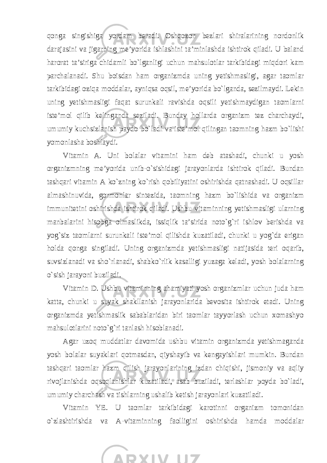 qonga singishiga yordam beradi. Oshqozon bezlari shiralarining nordonlik darajasini va jigarning me’yorida ishlashini ta’minlashda ishtirok qiladi. U baland harorat ta’siriga chidamli bo`lganligi uchun mahsulotlar tarkibidagi miqdori kam parchalanadi. Shu boisdan ham organizmda uning yetishmasligi, agar taomlar tarkibidagi oziqa moddalar, ayniqsa oqsil, me’yorida bo`lganda, sezilmaydi. Lekin uning yetishmasligi faqat surunkali ravishda oqsili yetishmaydigan taomlarni iste’mol qilib kelinganda seziladi. Bunday hollarda organizm tez charchaydi, umumiy kuchsizlanish paydo bo`ladi va iste’mol qilingan taomning hazm bo`lishi yomonlasha boshlaydi. Vitamin A. Uni bolalar vitamini ham deb atashadi, chunki u yosh organizmning me’yorida unib-o`sishidagi jarayonlarda ishtirok qiladi. Bundan tashqari vitamin A ko`zning ko`rish qobiliyatini oshirishda qatnashadi. U oqsillar almashinuvida, gormonlar sintezida, taomning hazm bo`lishida va organizm immunitetini oshirishda ishtirok qiladi. Ushbu vitaminning yetishmasligi ularning manbalarini hisobga olmaslikda, issiqlik ta’sirida noto`g`ri ishlov berishda va yog`siz taomlarni surunkali iste’mol qilishda kuzatiladi, chunki u yog`da erigan holda qonga singiladi. Uning organizmda yetishmasligi natijasida teri oqarib, suvsizlanadi va sho`rlanadi, shabko`rlik kasalligi yuzaga keladi, yosh bolalarning o`sish jarayoni buziladi. Vitamin D. Ushbu vitaminning ahamiyati yosh organizmlar uchun juda ham katta, chunki u suyak shakllanish jarayonlarida bevosita ishtirok etadi. Uning organizmda yetishmaslik sabablaridan biri taomlar tayyorlash uchun xomashyo mahsulotlarini noto`g`ri tanlash hisoblanadi. Agar uzoq muddatlar davomida ushbu vitamin organizmda yetishmaganda yosh bolalar suyaklari qotmasdan, qiyshayib va kengayishlari mumkin. Bundan tashqari taomlar hazm qilish jarayonlarining izdan chiqishi, jismoniy va aqliy rivojlanishda oqsoqlanishlar kuzatiladi, asab buziladi, terlashlar poyda bo`ladi, umumiy charchash va tishlarning ushalib ketish jarayonlari kuzatiladi. Vitamin YE. U taomlar tarkibidagi karotinni organizm tomonidan o`zlashtirishda va A-vitaminning faolligini oshirishda hamda moddalar 