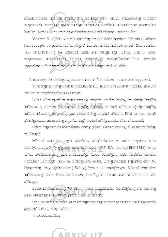 almashinuvida ishtirok qiladi. Shu boisdan ham ushbu vitaminning miqdori organizmda surunkali yetishmasligi natijasida moddalar almashinuvi jarayonlari buziladi hamda qon tomiri devorlaridan qon sizib chiqishi sodir bo`ladi. Vitamin K. Ushbu vitamin qonning tez qotishida bevosita ishtirok qiladigan trombotropin va protrombinlarning sintez bo`lishida ishtirok qiladi. Shu boisdan ham jarohatlarning tez bitishida katta ahamiyatga ega. Ushbu vitamin bilan organizmni ta’minlashda oqilona ovqatlanish tamoyillaridan biri- taomlar tayyorlash uchun xom ashyolarni to`g`ri tanlashga amal qilishdir. Inson organizmining sog`lom shakllanishida mineral moddalarning o`rni. Tirik organizmning mineral moddalar tarkibi atrof-muhit mineral moddalar tarkibini ma’lum bir miqdorda o`zida aks ettiradi. Lekin ularning odam organizmidagi miqdori atrof-muhitdagi miqdoriga bog`liq bo`lmasdan, ularning faqat suvda eriydigan birikmalar hosil qilish darajasiga bog`liq bo`ladi. Masalan, dunyodagi yod elementining miqdori o`rtacha 1015 tonnani tashkil qilishiga qaramasdan uning organizmdagi miqdori milligrammlar bilan o`lchanadi. Odam organizmida Mendeleyev davriy jadvali elementlarining 90 ga yaqini borligi aniqlangan. Mineral moddalar suyak skletining shakllanishida va odam hayotida katta ahamiyatga ega. Ilmiy gigiyena asoschisi, rus olimi F.F. Erismanning (1842-1915) fikriga ko`ra, ovqatlanishning barcha talablariga javob beradigan, lekin tarkibida mineral moddalari bo`lmagan taom tez o`lishga olib keladi. Uning xulosasi angliyalik olim M. Forsterning ilmiy tajribalarida (1879 y.) ham to`liq tasdiqlangan. Mineral moddalari bo`lmagan go`shtlar bilan kuchuklar ovqatlantirilganda ular och kuchuklardan ancha oldin o`lishgan. Suyak to`qimalarining 2/3 qismi mineral moddalardan iboratligining o`zi ularning inson hayotidagi ahamiyatiga yaqqol misol bo`la oladi. Oziq-ovqat mahsulotlari va odam organizmidagi miqdoriga qarab mineral elementlar quyidagi ikkita guruhga bo`linadi: - makroelementlar; 