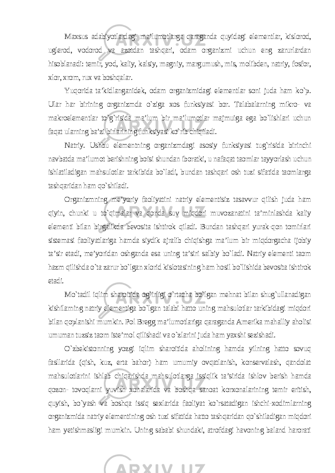 Maxsus adabiyotlardagi ma’lumotlarga qaraganda quyidagi elementlar, kislorod, uglerod, vodorod va azotdan tashqari, odam organizmi uchun eng zarurlardan hisoblanadi: temir, yod, kaliy, kalsiy, magniy, margumush, mis, molibden, natriy, fosfor, xlor, xrom, rux va boshqalar. Yuqorida ta’kidlanganidek, odam organizmidagi elementlar soni juda ham ko`p. Ular har birining organizmda o`ziga xos funksiyasi bor. Talabalarning mikro- va makroelementlar to`g`risida ma’lum bir ma’lumotlar majmuiga ega bo`lishlari uchun faqat ularning ba’zi birlarining funksiyasi ko`rib chiqiladi. Natriy. Ushbu elementning organizmdagi asosiy funksiyasi tug`risida birinchi navbatda ma’lumot berishning boisi shundan iboratki, u nafaqat taomlar tayyorlash uchun ishlatiladigan mahsulotlar tarkibida bo`ladi, bundan tashqari osh tuzi sifatida taomlarga tashqaridan ham qo`shiladi. Organizmning me’yoriy faoliyatini natriy elementisiz tasavvur qilish juda ham qiyin, chunki u to`qimalar va qonda suv miqdori muvozanatini ta’minlashda kaliy elementi bilan birgalikda bevosita ishtirok qiladi. Bundan tashqari yurak-qon tomirlari sistemasi faoliyatlariga hamda siydik ajralib chiqishga ma’lum bir miqdorgacha ijobiy ta’sir etadi, me’yoridan oshganda esa uning ta’siri salbiy bo`ladi. Natriy elementi taom hazm qilishda o`ta zarur bo`lgan xlorid kislotasining ham hosil bo`lishida bevosita ishtirok etadi. Mo`tadil iqlim sharoitida og`irligi o`rtacha bo`lgan mehnat bilan shug`ullanadigan kishilarning natriy elementiga bo`lgan talabi hatto uning mahsulotlar tarkibidagi miqdori bilan qoplanishi mumkin. Pol Bregg ma’lumotlariga qaraganda Amerika mahalliy aholisi umuman tuzsiz taom iste’mol qilishadi va o`zlarini juda ham yaxshi sezishadi. O`zbekistonning yozgi iqlim sharoitida aholining hamda yilning hatto sovuq fasllarida (qish, kuz, erta bahor) ham umumiy ovqatlanish, konservalash, qandolat mahsulotlarini ishlab chiqarishda mahsulotlarga issiqlik ta’sirida ishlov berish hamda qozon- tovoqlarni yuvish xonalarida va boshqa sanoat korxonalarining temir eritish, quyish, bo`yash va boshqa issiq sexlarida faoliyat ko`rsatadigan ishchi-xodimlarning organizmida natriy elementining osh tuzi sifatida hatto tashqaridan qo`shiladigan miqdori ham yetishmasligi mumkin. Uning sababi shundaki, atrofdagi havoning baland harorati 