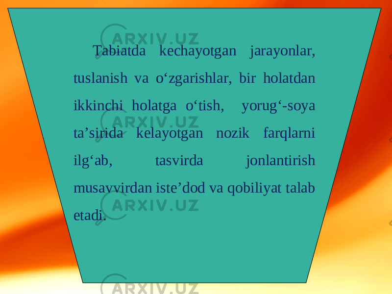 Tabiatda kechayotgan jarayonlar, tuslanish va o‘zgarishlar, bir holatdan ikkinchi holatga o‘tish, yorug‘-soya ta’sirida kelayotgan nozik farqlarni ilg‘ab, tasvirda jonlantirish musavvirdan iste’dod va qobiliyat talab etadi. 