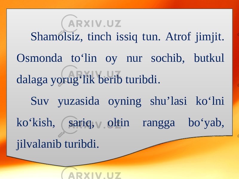 Shamolsiz, tinch issiq tun. Atrof jimjit. Osmonda to‘lin oy nur sochib, butkul dalaga yorug‘lik berib turibdi. Suv yuzasida oyning shu’lasi ko‘lni ko‘kish, sariq, oltin rangga bo‘yab, jilvalanib turibdi. 