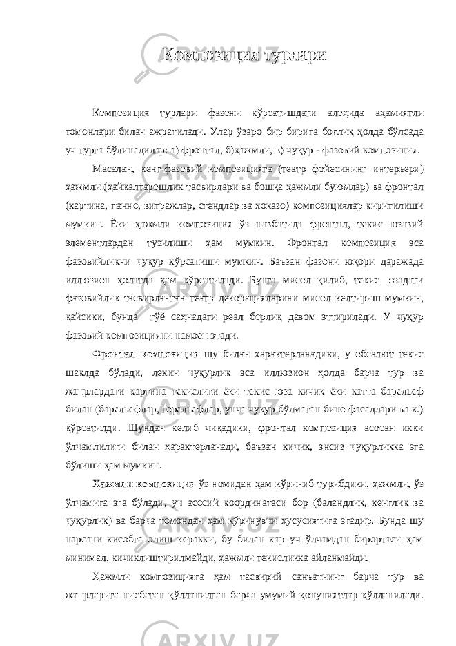 Композиция турлари Композиция турлари фазони кўрсатишдаги алоҳида аҳамиятли томонлари билан ажратилади. Улар ўзаро бир бирига боғлиқ ҳолда бўлсада уч турга бўлинадилар: а) фронтал, б)ҳажмли, в) чуқур - фазовий композиция. Масалан, кенг-фазовий композицияга (театр фойесининг интерьери) ҳажмли (ҳайкалтарошлик тасвирлари ва бошқа ҳажмли буюмлар) ва фронтал (картина, панно, витражлар, стендлар ва хоказо) композициялар киритилиши мумкин. Ёки ҳажмли композиция ўз навбатида фронтал, текис юзавий элементлардан тузилиши ҳам мумкин. Фронтал композиция эса фазовийликни чуқур кўрсатиши мумкин. Баъзан фазони юқори даражада иллюзион ҳолатда ҳам кўрсатилади. Бунга мисол қилиб, текис юзадаги фазовийлик тасвирланган театр декорацияларини мисол келтириш мумкин, қайсики, бунда гўё саҳнадаги реал борлиқ давом эттирилади. У чуқур фазовий композицияни намоён этади. Фронтал композиция шу билан характерланадики, у обсалют текис шаклда бўлади, лекин чуқурлик эса иллюзион ҳолда барча тур ва жанрлардаги картина текислиги ёки текис юза кичик ёки катта барельеф билан (барельефлар, горельефлар, унча чуқур бўлмаган бино фасадлари ва х.) кўрсатилди. Шундан келиб чиқадики, фронтал композиция асосан икки ўлчамлилиги билан характерланади, баъзан кичик, энсиз чуқурликка эга бўлиши ҳам мумкин. Ҳажмли композиция ўз номидан ҳам кўриниб турибдики, ҳажмли, ўз ўлчамига эга бўлади, уч асосий координатаси бор (баландлик, кенглик ва чуқурлик) ва барча томондан ҳам кўринувчи хусусиятига эгадир. Бунда шу нарсани хисобга олиш керакки, бу билан хар уч ўлчамдан бирортаси ҳам минимал, кичиклиштирилмайди, ҳажмли текисликка айланмайди. Ҳажмли композицияга ҳам тасвирий санъатнинг барча тур ва жанрларига нисбатан қўлланилган барча умумий қонуниятлар қўлланилади. 