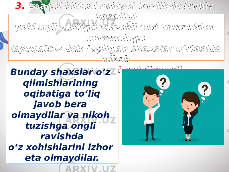 3. Loaqal bittasi ruhiyat buzilishi (ruhiy kasalligi yoki aqli zaifligi) sababli sud tomonidan muomalaga layoqatsiz deb topilgan shaxslar o‘rtasida nikoh tuzilishiga yo‘l qo‘yilmaydi. Bunday shaxslar o‘z qilmishlarining oqibatiga to‘liq javob bera olmaydilar va nikoh tuzishga ongli ravishda o‘z xohishlarini izhor eta olmaydilar. 