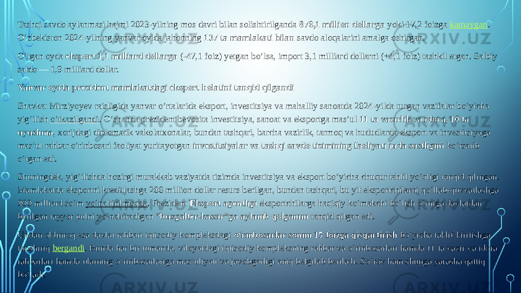 Tashqi savdo aylanmasi hajmi 2023-yilning mos davri bilan solishtirilganda  870,1 million dollarga  yoki 17,2 foizga  kamaygan . O‘zbekiston 2024-yilning yanvar oyida jahonning  137 ta mamlakati bilan  savdo aloqalarini amalga oshirgan. O‘tgan oyda  eksport 1,1 milliard dollarga  (-47,1 foiz) yetgan bo‘lsa, import 3,1 milliard dollarni (+4,1 foiz) tashkil etgan. Salbiy saldo — 1,9 milliard dollar. Yanvar oyida prezident mamlakatdagi eksport holatini tanqid qilgandi Shavkat Mirziyoyev raisligida yanvar o‘rtalarida eksport, investitsiya va mahalliy sanoatda 2024-yilda turgan vazifalar bo‘yicha yig‘ilish  o‘tkazilgandi . O‘shanda prezident bevosita investitsiya, sanoat va eksportga masʼul  11 ta vazirlik va idora, 10 ta uyushma , xorijdagi diplomatik vakolatxonalar, bundan tashqari, barcha vazirlik, tarmoq va hududlarda eksport va investitsiyaga masʼul rahbar o‘rinbosari faoliyat yuritayotgan  investitsiyalar va tashqi savdo tizimining faoliyati juda sustligini  ko‘rsatib o‘tgan edi. Shuningdek, yig‘ilishda hozirgi murakkab vaziyatda tizimda investitsiya va eksport bo‘yicha chuqur tahlil yo‘qligi tanqid qilingan. Mamlakatda eksportni kreditlashga 200 million dollar resurs berilgan, bundan tashqari, bu yil eksportchilarni qo‘llab-quvvatlashga 800 milliard so‘m  yo‘naltirilmoqda . Prezident  Eksport agentligi  eksportchilarga haqiqiy ko‘makchi bo‘lish o‘rniga davlatdan berilgan tayyor pulni yo‘naltiradigan  “buxgalter-kassir”ga aylanib qolganini  tanqid qilgan edi. Undan oldinroq esa davlat rahbari iqtisodiy kompleksdagi  o‘rinbosarlar sonini 15 foizga qisqartirish  bo‘yicha taklif kiritishga topshiriq  bergandi . Bunda har bir tumanda, viloyatdagi iqtisodiy kompleksning rahbar va o‘rinbosarlari hamda 11 ta vazir va idora rahbarlari hamda ularning o‘rinbosarlariga masʼuliyati va javobgarligi aniq belgilab beriladi. So‘rov ham shunga yarasha qattiq bo‘ladi. 