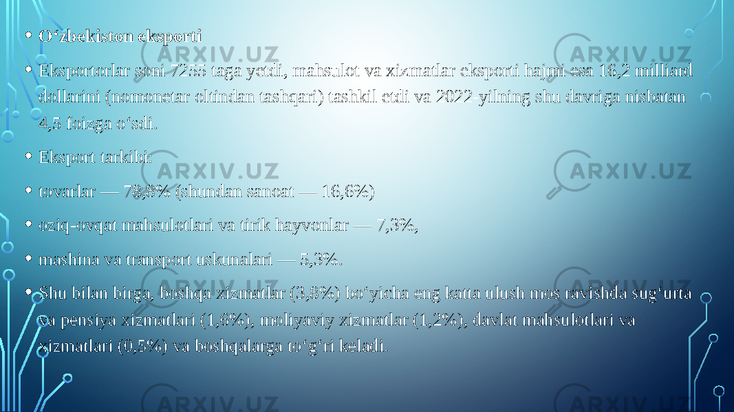 • O‘zbekiston eksporti • Eksportorlar soni 7255 taga yetdi, mahsulot va xizmatlar eksporti hajmi esa 16,2 milliard dollarini (nomonetar oltindan tashqari) tashkil etdi va 2022-yilning shu davriga nisbatan 4,5 foizga o‘sdi. • Eksport tarkibi: • tovarlar — 78,8% (shundan sanoat — 16,6%) • oziq-ovqat mahsulotlari va tirik hayvonlar — 7,3%, • mashina va transport uskunalari — 5,3%. • Shu bilan birga, boshqa xizmatlar (3,8%) bo‘yicha eng katta ulush mos ravishda sug‘urta va pensiya xizmatlari (1,6%), moliyaviy xizmatlar (1,2%), davlat mahsulotlari va xizmatlari (0,5%) va boshqalarga to‘g‘ri keladi. 