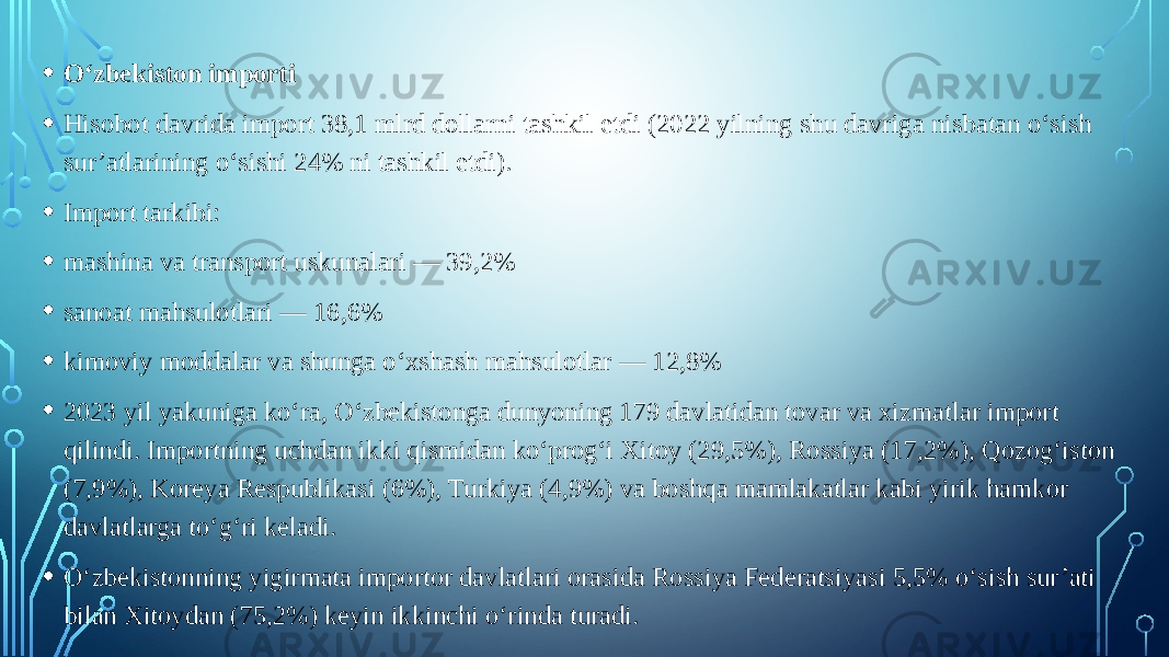 • O‘zbekiston importi • Hisobot davrida import 38,1 mlrd dollarni tashkil etdi (2022 yilning shu davriga nisbatan o‘sish sur’atlarining o‘sishi 24% ni tashkil etdi). • Import tarkibi: • mashina va transport uskunalari — 39,2% • sanoat mahsulotlari — 16,6% • kimoviy moddalar va shunga o‘xshash mahsulotlar — 12,8% • 2023 yil yakuniga ko‘ra, O‘zbekistonga dunyoning 179 davlatidan tovar va xizmatlar import qilindi. Importning uchdan ikki qismidan ko‘prog‘i Xitoy (29,5%), Rossiya (17,2%), Qozog‘iston (7,9%), Koreya Respublikasi (6%), Turkiya (4,9%) va boshqa mamlakatlar kabi yirik hamkor davlatlarga to‘g‘ri keladi. • O‘zbekistonning yigirmata importor davlatlari orasida Rossiya Federatsiyasi 5,5% o‘sish sur’ati bilan Xitoydan (75,2%) keyin ikkinchi o‘rinda turadi. 