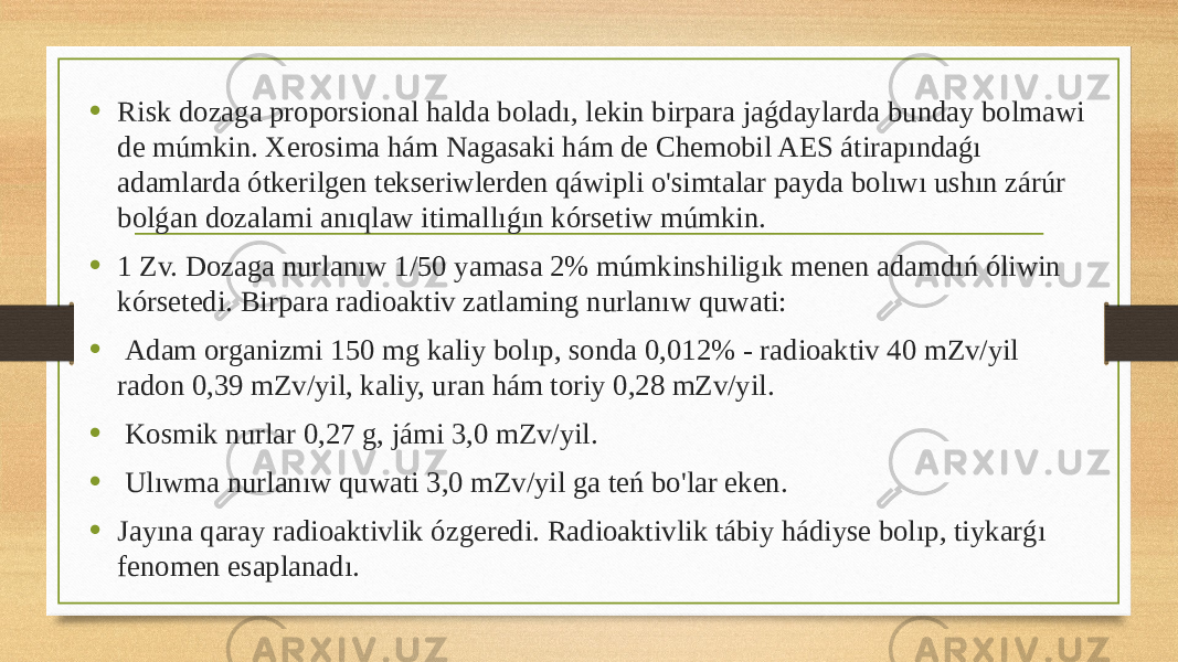 • Risk dozaga proporsional halda boladı, lekin birpara jaǵdaylarda bunday bolmawi de múmkin. Xerosima hám Nagasaki hám de Chemobil AES átirapındaǵı adamlarda ótkerilgen tekseriwlerden qáwipli o&#39;simtalar payda bolıwı ushın zárúr bolǵan dozalami anıqlaw itimallıǵın kórsetiw múmkin. • 1 Zv. Dozaga nurlanıw 1/50 yamasa 2% múmkinshiligık menen adamdıń óliwin kórsetedi. Birpara radioaktiv zatlaming nurlanıw quwati: • Adam organizmi 150 mg kaliy bolıp, sonda 0,012% - radioaktiv 40 mZv/yil radon 0,39 mZv/yil, kaliy, uran hám toriy 0,28 mZv/yil. • Kosmik nurlar 0,27 g, jámi 3,0 mZv/yil. • Ulıwma nurlanıw quwati 3,0 mZv/yil ga teń bo&#39;lar eken. • Jayına qaray radioaktivlik ózgeredi. Radioaktivlik tábiy hádiyse bolıp, tiykarǵı fenomen esaplanadı. 