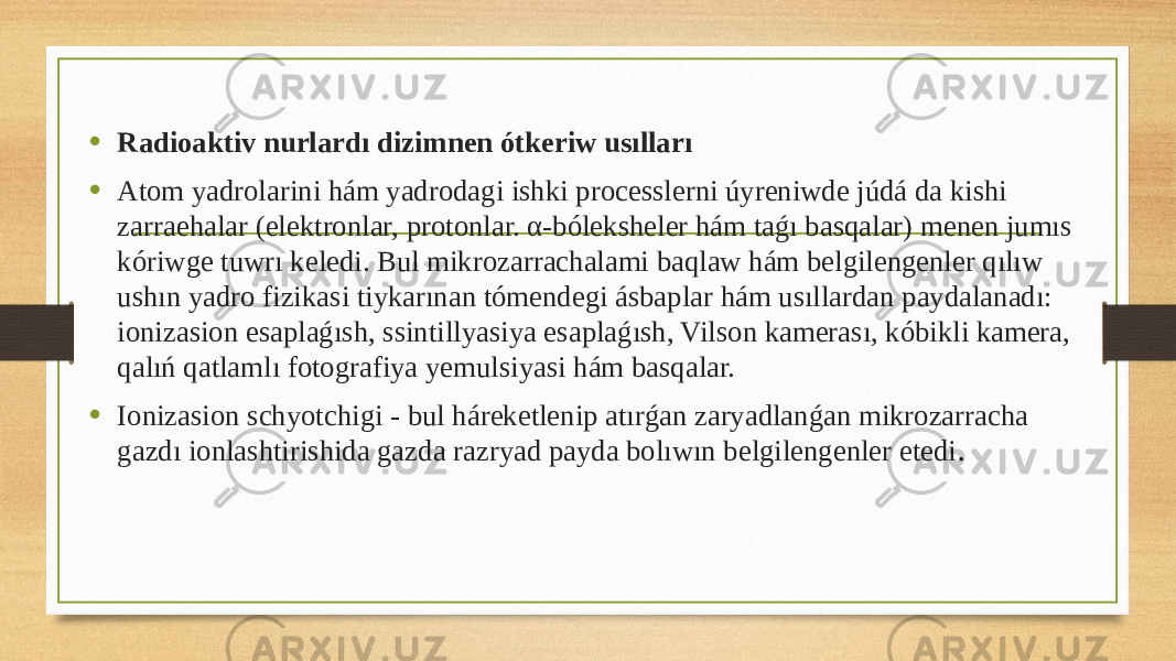 • Radioaktiv nurlardı dizimnen ótkeriw usılları • Atom yadrolarini hám yadrodagi ishki processlerni úyreniwde júdá da kishi zarraehalar (elektronlar, protonlar. α-bóleksheler hám taǵı basqalar) menen jumıs kóriwge tuwrı keledi. Bul mikrozarrachalami baqlaw hám belgilengenler qılıw ushın yadro fizikasi tiykarınan tómendegi ásbaplar hám usıllardan paydalanadı: ionizasion esaplaǵısh, ssintillyasiya esaplaǵısh, Vilson kamerası, kóbikli kamera, qalıń qatlamlı fotografiya yemulsiyasi hám basqalar. • Ionizasion schyotchigi - bul háreketlenip atırǵan zaryadlanǵan mikrozarracha gazdı ionlashtirishida gazda razryad payda bolıwın belgilengenler etedi . 