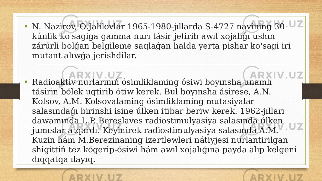 • N. Nazirov, O.Jalilovlar 1965-1980-jıllarda S-4727 navining 30 kúnlik ko&#39;sagiga gamma nurı tásir jetirib awıl xojalıǵı ushın zárúrli bolǵan belgileme saqlaǵan halda yerta pishar ko&#39;sagi iri mutant alıwǵa jerishdilar. • Radioaktiv nurlarınıń ósimliklaming ósiwi boyınsha unamlı tásirin bólek uqtirib ótiw kerek. Bul boyınsha ásirese, A.N. Kolsov, A.M. Kolsovalaming ósimliklaming mutasiyalar salasındaǵı birinshi isine úlken itibar beriw kerek. 1962-jılları dawamında L.P. Bereslaves radiostimulyasiya salasında úlken jumıslar atqardı. Keyinirek radiostimulyasiya salasında A.M. Kuzin hám M.Berezinaning izertlewleri nátiyjesi nurlantirilgan shigittiń tez kógerip-ósiwi hám awıl xojalıǵına payda alıp kelgeni dıqqatqa ılayıq. 