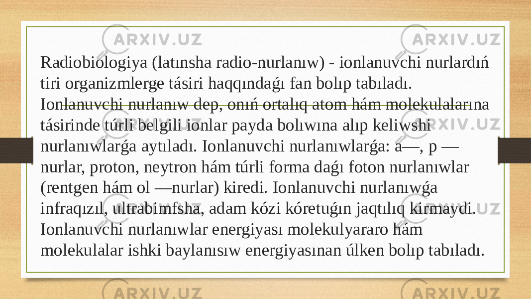  Radiobiologiya (latınsha radio-nurlanıw) - ionlanuvchi nurlardıń tiri organizmlerge tásiri haqqındaǵı fan bolıp tabıladı. Ionlanuvchi nurlanıw dep, onıń ortalıq atom hám molekulalarına tásirinde túrli belgili ionlar payda bolıwına alıp keliwshi nurlanıwlarǵa aytıladı. Ionlanuvchi nurlanıwlarǵa: a—, p — nurlar, proton, neytron hám túrli forma daǵı foton nurlanıwlar (rentgen hám ol —nurlar) kiredi. Ionlanuvchi nurlanıwǵa infraqızıl, ultrabimfsha, adam kózi kóretuǵın jaqtılıq kirmaydi. Ionlanuvchi nurlanıwlar energiyası molekulyararo hám molekulalar ishki baylanısıw energiyasınan úlken bolıp tabıladı. 