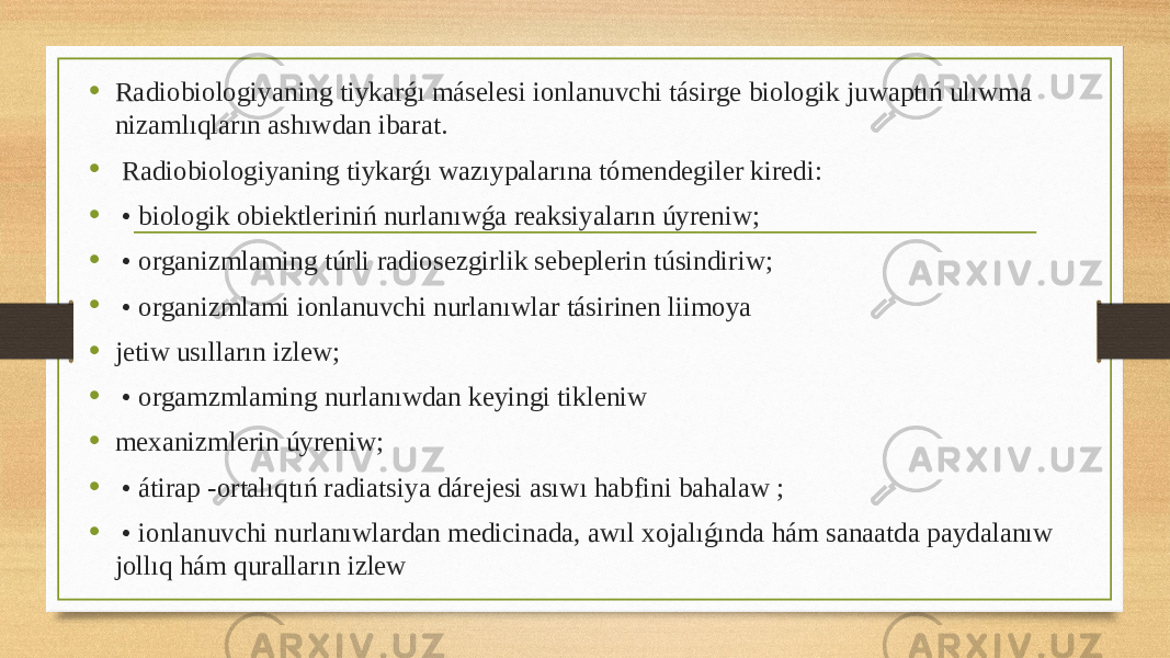 • Radiobiologiyaning tiykarǵı máselesi ionlanuvchi tásirge biologik juwaptıń ulıwma nizamlıqların ashıwdan ibarat. • Radiobiologiyaning tiykarǵı wazıypalarına tómendegiler kiredi: • • biologik obiektleriniń nurlanıwǵa reaksiyaların úyreniw; • • organizmlaming túrli radiosezgirlik sebeplerin túsindiriw; • • organizmlami ionlanuvchi nurlanıwlar tásirinen liimoya • jetiw usılların izlew; • • orgamzmlaming nurlanıwdan keyingi tikleniw • mexanizmlerin úyreniw; • • átirap -ortalıqtıń radiatsiya dárejesi asıwı habfini bahalaw ; • • ionlanuvchi nurlanıwlardan medicinada, awıl xojalıǵında hám sanaatda paydalanıw jollıq hám quralların izlew 