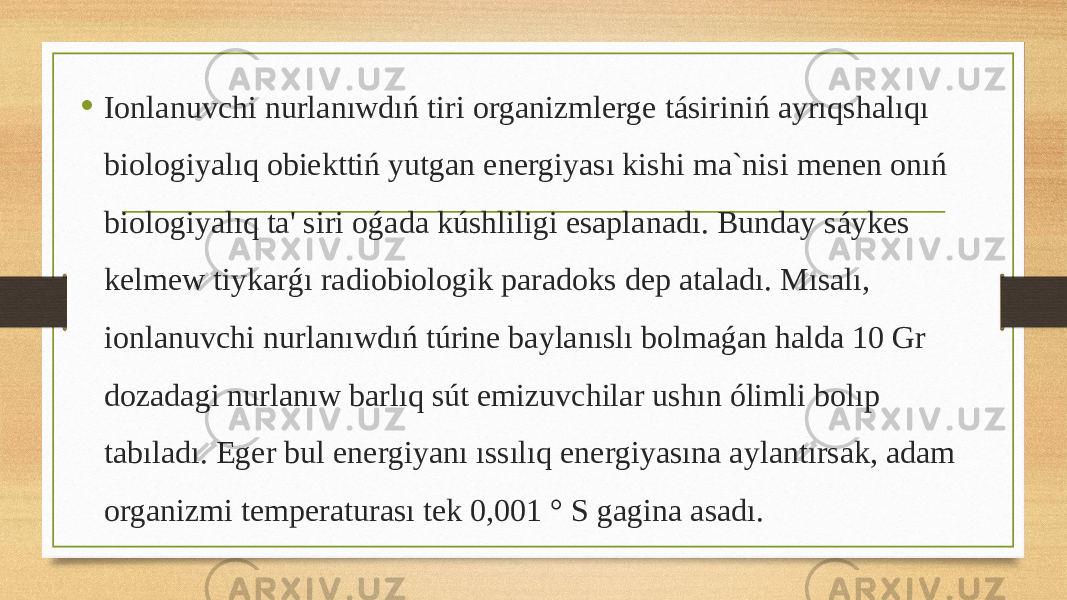 • Ionlanuvchi nurlanıwdıń tiri organizmlerge tásiriniń ayrıqshalıqı biologiyalıq obiekttiń yutgan energiyası kishi ma`nisi menen onıń biologiyalıq ta&#39; siri oǵada kúshliligi esaplanadı. Bunday sáykes kelmew tiykarǵı radiobiologik paradoks dep ataladı. Mısalı, ionlanuvchi nurlanıwdıń túrine baylanıslı bolmaǵan halda 10 Gr dozadagi nurlanıw barlıq sút emizuvchilar ushın ólimli bolıp tabıladı. Eger bul energiyanı ıssılıq energiyasına aylantırsak, adam organizmi temperaturası tek 0,001 ° S gagina asadı. 