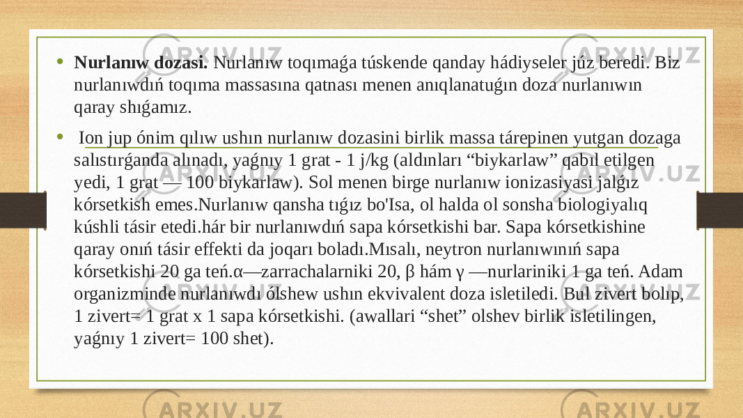 • Nurlanıw dozasi. Nurlanıw toqımaǵa túskende qanday hádiyseler júz beredi. Biz nurlanıwdıń toqıma massasına qatnası menen anıqlanatuǵın doza nurlanıwın qaray shıǵamız. • Ion jup ónim qılıw ushın nurlanıw dozasini birlik massa tárepinen yutgan dozaga salıstırǵanda alınadı, yaǵnıy 1 grat - 1 j/kg (aldınları “biykarlaw” qabıl etilgen yedi, 1 grat — 100 biykarlaw). Sol menen birge nurlanıw ionizasiyasi jalǵız kórsetkish emes.Nurlanıw qansha tıǵız bo&#39;Isa, ol halda ol sonsha biologiyalıq kúshli tásir etedi.hár bir nurlanıwdıń sapa kórsetkishi bar. Sapa kórsetkishine qaray onıń tásir effekti da joqarı boladı.Mısalı, neytron nurlanıwınıń sapa kórsetkishi 20 ga teń.α—zarrachalarniki 20, β hám γ —nurlariniki 1 ga teń. Adam organizminde nurlanıwdı ólshew ushın ekvivalent doza isletiledi. Bul zivert bolıp, 1 zivert= 1 grat x 1 sapa kórsetkishi. (awallari “shet” olshev birlik isletilingen, yaǵnıy 1 zivert= 100 shet). 