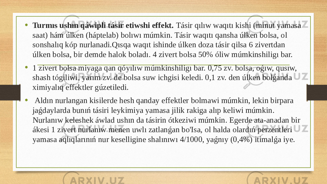 • Turmıs ushın qáwipli tásir etiwshi effekt. Tásir qılıw waqıtı kishi (minut yamasa saat) hám úlken (háptelab) bolıwı múmkin. Tásir waqıtı qansha úlken bolsa, ol sonshalıq kóp nurlanadi.Qısqa waqıt ishinde úlken doza tásir qilsa 6 zivertdan úlken bolsa, bir demde halok boladı. 4 zivert bolsa 50% óliw múmkinshiligı bar. • 1 zivert bolsa miyaga qan qóyılıw múmkinshiligı bar. 0,75 zv. bolsa, oǵıw, qusıw, shash tógiliwi, yarım zv. de bolsa suw ichgisi keledi. 0,1 zv. den úlken bolǵanda ximiyalıq effektler gúzetiledi. • Aldın nurlangan kisilerde hesh qanday effektler bolmawi múmkin, lekin birpara jaǵdaylarda bunıń tásiri leykimiya yamasa jilik rakiga alıp keliwi múmkin. Nurlanıw keleshek áwlad ushın da tásirin ótkeziwi múmkin. Egerde ata-anadan bir ákesi 1 zivert nurlanıw menen uwlı zatlanǵan bo&#39;Isa, ol halda olardıń perzentleri yamasa aqlıqlarınıń nur keselligine shalınıwı 4/1000, yaǵnıy (0,4%) itimalǵa iye. 