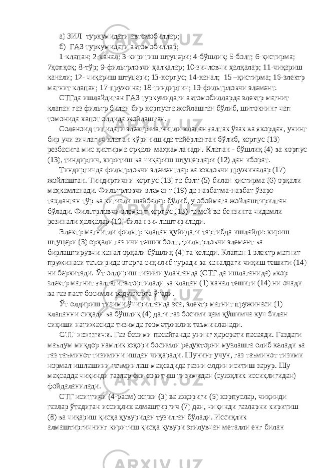 а) ЗИЛ туркумидаги автомобиллар; б) ГАЗ туркумидаги автомобиллар; 1-клапан; 2-канал; 3 - киритиш штуцери; 4-бўшлиқ; 5-болт; 6-қистирма; 7қопқоқ; 8-тўр; 9-фильтрловчи ҳалқалар; 10-зичловчи ҳалқалар; 11-чиқариш канали; 12- чиқариш штуцери; 13-корпус; 14-канал; 15 –қистирма; 16-электр магнит клапан; 17-пружина; 18-тиндиргич; 19-фильтрловчи элемент. СТГда ишлайдиган ГАЗ туркумидаги автомобилларда электр магнит клапан газ фильтр билан бир корпусга жойлашган бўлиб, шитокнинг чап томонида капот олдида жойлашган. Соленоид типидаги электр магнитли клапан ғалтак ўзак ва якордан, унинг бир учи зичлагич клапан кўринишида тайёрланган бўлиб, корпус (13) резбасига мис қистирма орқали маҳкамланади. Клапан - бўшлиқ (4) ва корпус (13), тиндиргич, киритиш ва чиқариш штуцерлари (12) дан иборат. Тиндиргичда фильтрловчи элементлар ва юкловчи пружиналар (17) жойлашган. Тиндиргични корпус (13) га болт (5) билан қистирма (6) орқали маҳкамланади. Фильтрловчи элемент (19) да навбатма-навбат ўзаро таҳланган тўр ва кигизли шайбалар бўлиб, у обоймага жойлаштирилган бўлади. Фильтрловчи элемент корпус (13) га мой ва бензинга чидамли резинали ҳалқалар (10) билан зичлаштирилади. Электр магнитли фильтр-клапан қуйидаги тартибда ишлайди: кириш штуцери (3) орқали газ ичи тешик болт, фильтрловчи элемент ва бирлаштирувчи канал орқали бўшлиқ (4) га келади. Клапан 1 электр магнит пружинаси таъсирида эгарга сиқилиб туради ва каналдаги чиқиш тешиги (14) ни беркитади. Ўт олдириш тизими уланганда (СТГ да ишлаганида) якор злектр магнит ғалтагига тортилади ва клапан (1) канал тешиги (14) ни очади ва газ паст босимли редукторга ўтади. Ўт олдириш тизими ўчирилганда эса, электр магнит пружинаси (1) клапанни сиқади ва бўшлиқ (4) даги газ босими ҳам қўшимча куч билан сиқиши натижасида тизимда геометриклик таъминланади. СТГ иситгичи. Газ босими пасайганда унинг ҳарорати пасаяди. Газдаги маълум миқдор намлик юқори босимли редукторни музлашга олиб келади ва газ таъминот тизимини ишдан чиқаради. Шунинг учун, газ таъминот тизими нормал ишлашини таъминлаш мақсадида газни олдин иситиш зарур. Шу мақсадда чиқинди газлар ёки совитиш тизимидан (суюқлик иссиқлигидан) фойдаланилади. СТГ иситгичи (4-расм) остки (3) ва юқориги (6) корпуслар, чиқинди газлар ўтадиган иссиқлик алмаштиргич (7) дан, чиқинди газларни киритиш (8) ва чиқариш қисқа қувуридан тузилган бўлади. Иссиқлик алмаштиргичнинг киритиш қисқа қувури эгилувчан металли енг билан 