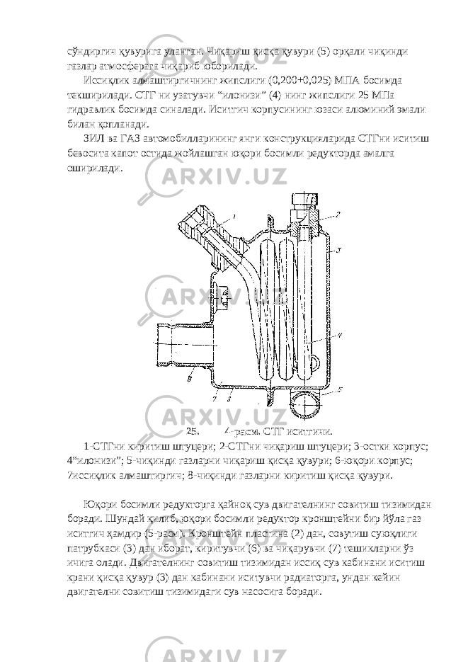 сўндиргич қувурига уланган. Чиқариш қисқа қувури (5) орқали чиқинди газлар атмосферага чиқариб юборилади. Иссиқлик алмаштиргичнинг жипслиги (0,200+0,025) МПА босимда текширилади. СТГ ни узатувчи “илонизи” (4) нинг жипслиги 25 МПа гидравлик босимда синалади. Иситгич корпусининг юзаси алюминий эмали билан қопланади. ЗИЛ ва ГАЗ автомобилларининг янги конструкцияларида СТГни иситиш бевосита капот остида жойлашган юқори босимли редукторда амалга оширилади. 25. 4-расм. СТГ иситгичи. 1-СТГни киритиш штуцери; 2-СТГни чиқариш штуцери; 3-остки корпус; 4“илонизи”; 5-чиқинди газларни чиқариш қисқа қувури; 6-юқори корпус; 7иссиқлик алмаштиргич; 8-чиқинди газларни киритиш қисқа қувури. Юқори босимли редукторга қайноқ сув двигателнинг совитиш тизимидан боради. Шундай қилиб, юқори босимли редуктор кронштейни бир йўла газ иситгич ҳамдир (5-расм). Кронштейн пластина (2) дан, совутиш суюқлиги патрубкаси (3) дан иборат, киритувчи (6) ва чиқарувчи (7) тешикларни ўз ичига олади. Двигателнинг совитиш тизимидан иссиқ сув кабинани иситиш крани қисқа қувур (3) дан кабинани иситувчи радиаторга, ундан кейин двигателни совитиш тизимидаги сув насосига боради. 