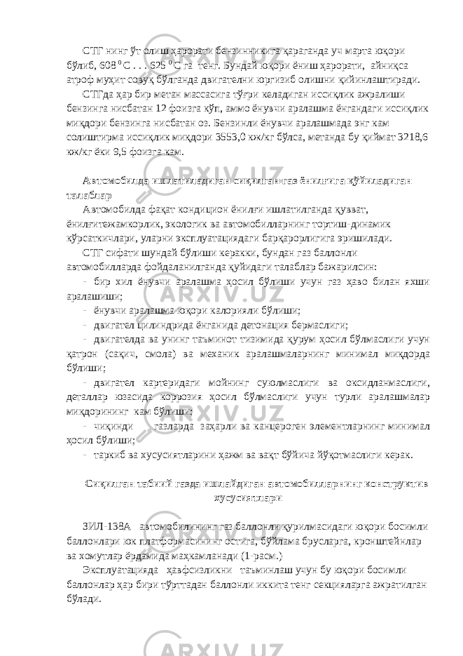 СТГ нинг ўт олиш ҳарорати бензинникига қараганда уч марта юқори бўлиб, 608 0 С . . . 625 0 С га тенг. Бундай юқори ёниш ҳарорати, айниқса атроф муҳит совуқ бўлганда двигателни юргизиб олишни қийинлаштиради. СТГда ҳар бир метан массасига тўғри келадиган иссиқлик ажралиши бензинга нисбатан 12 фоизга кўп, аммо ёнувчи аралашма ёнгандаги иссиқлик миқдори бензинга нисбатан оз. Бензинли ёнувчи аралашмада энг кам солиштирма иссиқлик миқдори 3553,0 кж/кг бўлса, метанда бу қиймат 3218,6 кж/кг ёки 9,5 фоизга кам. Автомобилда ишлатиладиган сиқилган газ ёнилғига қўйиладиган талаблар Автомобилда фақат кондицион ёнилғи ишлатилганда қувват, ёнилғитежамкорлик, экологик ва автомобилларнинг тортиш-динамик кўрсаткичлари, уларни эксплуатациядаги барқарорлигига эришилади. СТГ сифати шундай бўлиши керакки, бундан газ баллонли автомобилларда фойдаланилганда қуйидаги талаблар бажарилсин: - бир хил ёнувчи аралашма ҳосил бўлиши учун газ ҳаво билан яхши аралашиши; - ёнувчи аралашма юқори калорияли бўлиши; - двигател цилиндрида ёнганида детонация бермаслиги; - двигателда ва унинг таъминот тизимида қурум ҳосил бўлмаслиги учун қатрон (сақич, смола) ва механик аралашмаларнинг минимал миқдорда бўлиши; - двигател картеридаги мойнинг суюлмаслиги ва оксидланмаслиги, деталлар юзасида коррозия ҳосил бўлмаслиги учун турли аралашмалар миқдорининг кам бўлиши; - чиқинди газларда заҳарли ва канцероген элементларнинг минимал ҳосил бўлиши; - таркиб ва хусусиятларини ҳажм ва вақт бўйича йўқотмаслиги керак. Сиқилган табиий газда ишлайдиган автомобилларнинг конструктив хусусиятлари ЗИЛ-138А автомобилининг газ баллонли қурилмасидаги юқори босимли баллонлари юк платформасининг остига, бўйлама брусларга, кронштейнлар ва хомутлар ёрдамида маҳкамланади (1-расм.) Эксплуатацияда ҳавфсизликни таъминлаш учун бу юқори босимли баллонлар ҳар бири тўрттадан баллонли иккита тенг секцияларга ажратилган бўлади. 