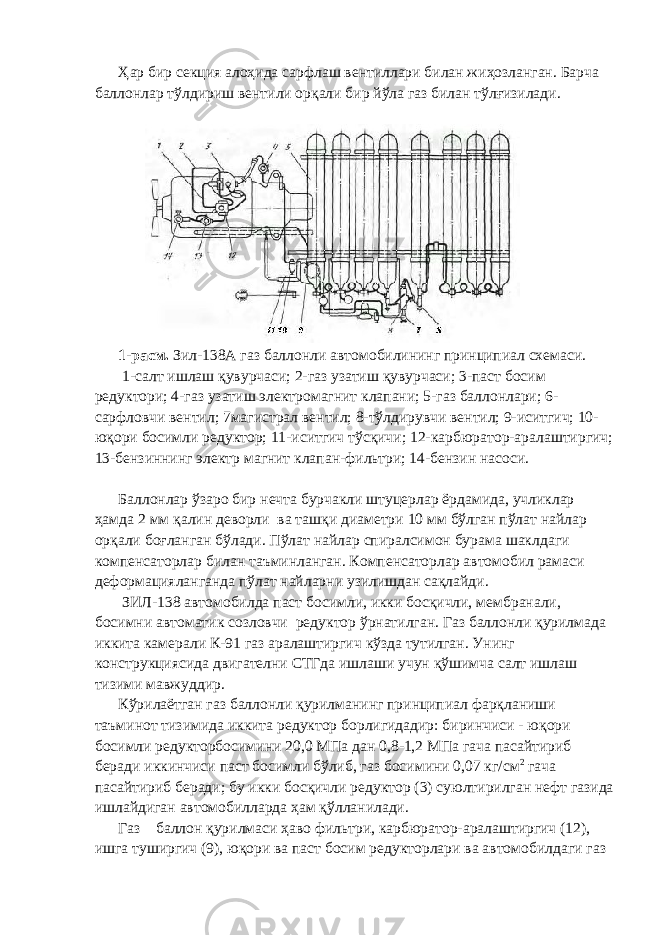 Ҳар бир секция алоҳида сарфлаш вентиллари билан жиҳозланган. Барча баллонлар тўлдириш вентили орқали бир йўла газ билан тўлғизилади. 1-расм. Зил-138А газ баллонли автомобилининг принципиал схемаси. 1-салт ишлаш қувурчаси; 2-газ узатиш қувурчаси; 3-паст босим редуктори; 4-газ узатиш электромагнит клапани; 5-газ баллонлари; 6- сарфловчи вентил; 7магистрал вентил; 8-тўлдирувчи вентил; 9-иситгич; 10- юқори босимли редуктор; 11-иситгич тўсқичи; 12-карбюратор-аралаштиргич; 13-бензиннинг электр магнит клапан-фильтри; 14-бензин насоси. Баллонлар ўзаро бир нечта бурчакли штуцерлар ёрдамида, учликлар ҳамда 2 мм қалин деворли ва ташқи диаметри 10 мм бўлган пўлат найлар орқали боғланган бўлади. Пўлат найлар спиралсимон бурама шаклдаги компенсаторлар билан таъминланган. Компенсаторлар автомобил рамаси деформацияланганда пўлат найларни узилишдан сақлайди. ЗИЛ-138 автомобилда паст босимли, икки босқичли, мембранали, босимни автоматик созловчи редуктор ўрнатилган. Газ баллонли қурилмада иккита камерали К-91 газ аралаштиргич кўзда тутилган. Унинг конструкциясида двигателни СТГда ишлаши учун қўшимча салт ишлаш тизими мавжуддир. Кўрилаётган газ баллонли қурилманинг принципиал фарқланиши таъминот тизимида иккита редуктор борлигидадир: биринчиси - юқори босимли редукторбосимини 20,0 МПа дан 0,8-1,2 МПа гача пасайтириб беради иккинчиси паст босимли бўлиб, газ босимини 0,07 кг/см 2 гача пасайтириб беради; бу икки босқичли редуктор (3) суюлтирилган нефт газида ишлайдиган автомобилларда ҳам қўлланилади. Газ баллон қурилмаси ҳаво фильтри, карбюратор-аралаштиргич (12), ишга туширгич (9), юқори ва паст босим редукторлари ва автомобилдаги газ 