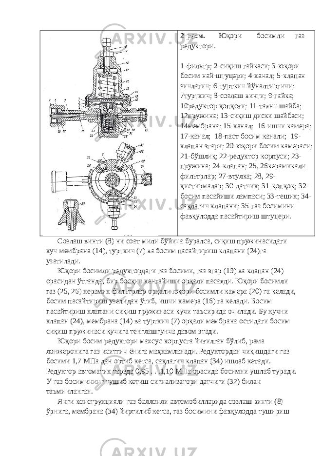 2-расм. Юқори босимли газ редуктори. 1-фильтр; 2-сиқиш гайкаси; 3-юқори босим най-штуцери; 4-канал; 5-клапан зичлагич; 6-турткич йўналтиргичи; 7турткич; 8-созлаш винти; 9-гайка; 10редуктор қопқоғи; 11-таянч шайба; 12пружина; 13-сиқиш диски шайбаси; 14мембрана; 15-канал; 16-ишчи камера; 17-канал; 18-паст босим канали; 19- клапан эгари; 20-юқори босим камераси; 21-бўшлиқ; 22-редуктор корпуси; 23- пружина; 24-клапан; 25, 26керамикали фильтрлар; 27-втулка; 28, 29- қистирмалар; 30-датчик; 31-қопқоқ; 32- босим пасайиши лампаси; 33-тешик; 34- сақлагич клапани; 35-газ босимини фавқулодда пасайтириш штуцери. Созлаш винти (8) ни соат мили бўйича буралса, сиқиш пружинасидаги куч мембрана (14), турткич (7) ва босим пасайтириш клапани (24)га узатилади. Юқори босимли редуктордаги газ босими, газ эгар (19) ва клапан (24) орасидан ўтганда, бир босқич кенгайиши орқали пасаяди. Юқори босимли газ (25, 26) керамик фильтрлар орқали юқори босимли камера (20) га келади, босим пасайтириш узелидан ўтиб, ишчи камера (16) га келади. Босим пасайтириш клапани сиқиш пружинаси кучи таъсирида очилади. Бу кучни клапан (24), мембрана (14) ва турткич (7) орқали мембрана остидаги босим сиқиш пружинаси кучига тенглашгунча давом этади. Юқори босим редуктори махсус корпусга йиғилган бўлиб, рама лонжеронига газ иситгич ёнига маҳкамланади. Редуктордан чиқишдаги газ босими 1,7 МПа дан ортиб кетса, сақлагич клапан (34) ишлаб кетади. Редуктор автоматик тарзда 0,95 . . .1,10 МПа орасида босимни ушлаб туради. У газ босимининг тушиб кетиш сигнализатори датчиги (32) билан таъминланган. Янги конструкцияли газ баллонли автомобилларида созлаш винти (8) ўрнига, мембрана (34) йиртилиб кетса, газ босимини фавқулодда тушириш 