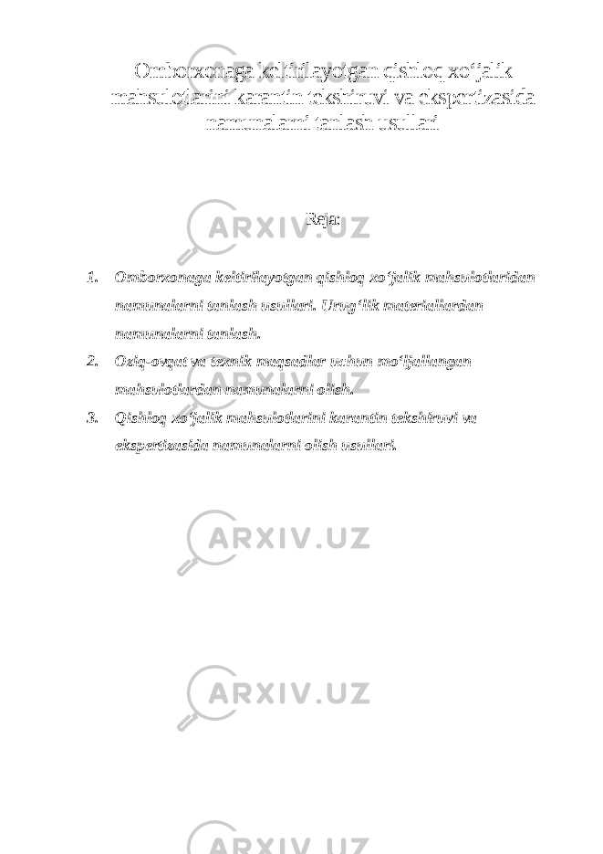 Omborxonaga keltirilayotgan qishloq xo‘jalik mahsulotlarini karantin tekshiruvi va ekspertizasida namunalarni tanlash usullari Reja: 1. Omborxonaga keltirilayotgan qishloq xo‘jalik mahsulotlaridan namunalarni tanlash usullari. Urug‘lik materiallardan namunalarni tanlash. 2. Oziq-ovqat va texnik maqsadlar uchun mo‘ljallangan mahsulotlardan namunalarni olish. 3. Qishloq xo‘jalik mahsulotlarini karantin tekshiruvi va ekspertizasida namunalarni olish usullari. 