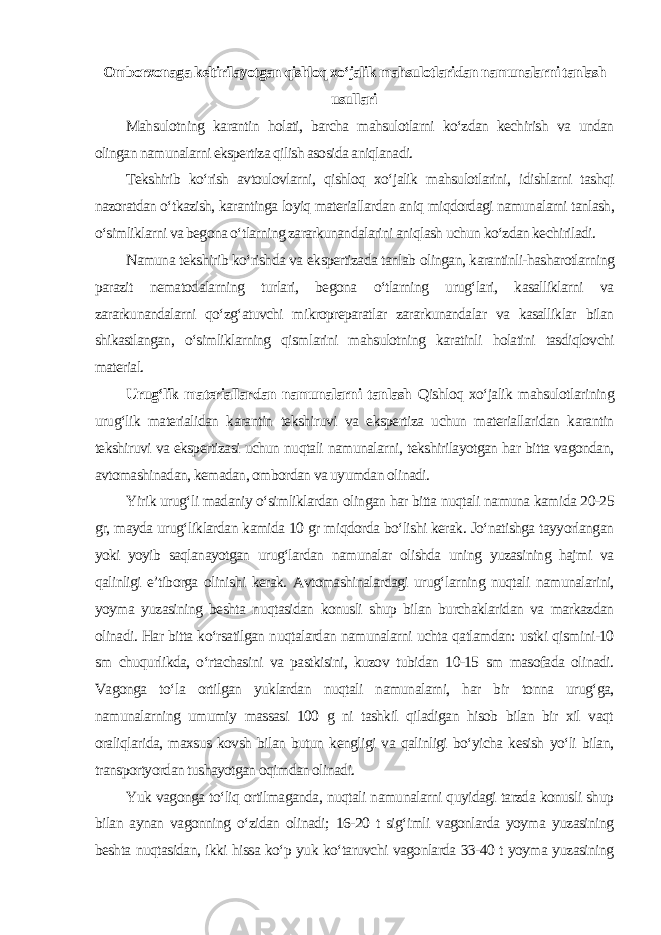 Omborxonaga keltirilayotgan qishloq xo‘jalik mahsulotlaridan namunalarni tanlash usullari Mahsulotning karantin holati, barcha mahsulotlarni ko‘zdan kechirish va undan olingan namunalarni ekspertiza qilish asosida aniqlanadi. Tekshirib ko‘rish avtoulovlarni, qishloq xo‘jalik mahsulotlarini, idishlarni tashqi nazoratdan o‘tkazish, karantinga loyiq materiallardan aniq miqdordagi namunalarni tanlash, o‘simliklarni va begona o‘tlarning zararkunandalarini aniqlash uchun ko‘zdan kechiriladi. Namuna tekshirib ko‘rishda va ekspertizada tanlab olingan, karantinli-hasharotlarning parazit nematodalarning turlari, begona o‘tlarning urug‘lari, kasalliklarni va zararkunandalarni qo‘zg‘atuvchi mikropreparatlar zararkunandalar va kasalliklar bilan shikastlangan, o‘simliklarning qismlarini mahsulotning karatinli holatini tasdiqlovchi material. Urug‘lik materiallardan namunalarni tanlash Qishloq xo‘jalik mahsulotlarining urug‘lik materialidan karantin tekshiruvi va ekspertiza uchun materiallaridan karantin tekshiruvi va ekspertizasi uchun nuqtali namunalarni, tekshirilayotgan har bitta vagondan, avtomashinadan, kemadan, ombordan va uyumdan olinadi. Yirik urug‘li madaniy o‘simliklardan olingan har bitta nuqtali namuna kamida 20-25 gr, mayda urug‘liklardan kamida 10 gr miqdorda bo‘lishi kerak. Jo‘natishga tayyorlangan yoki yoyib saqlanayotgan urug‘lardan namunalar olishda uning yuzasining hajmi va qalinligi e’tiborga olinishi kerak. Avtomashinalardagi urug‘larning nuqtali namunalarini, yoyma yuzasining beshta nuqtasidan konusli shup bilan burchaklaridan va markazdan olinadi. Har bitta ko‘rsatilgan nuqtalardan namunalarni uchta qatlamdan: ustki qismini-10 sm chuqurlikda, o‘rtachasini va pastkisini, kuzov tubidan 10-15 sm masofada olinadi. Vagonga to‘la ortilgan yuklardan nuqtali namunalarni, har bir tonna urug‘ga, namunalarning umumiy massasi 100 g ni tashkil qiladigan hisob bilan bir xil vaqt oraliqlarida, maxsus kovsh bilan butun kengligi va qalinligi bo‘yicha kesish yo‘li bilan, transportyordan tushayotgan oqimdan olinadi. Yuk vagonga to‘liq ortilmaganda, nuqtali namunalarni quyidagi tarzda konusli shup bilan aynan vagonning o‘zidan olinadi; 16-20 t sig‘imli vagonlarda yoyma yuzasining beshta nuqtasidan, ikki hissa ko‘p yuk ko‘taruvchi vagonlarda 33-40 t yoyma yuzasining 