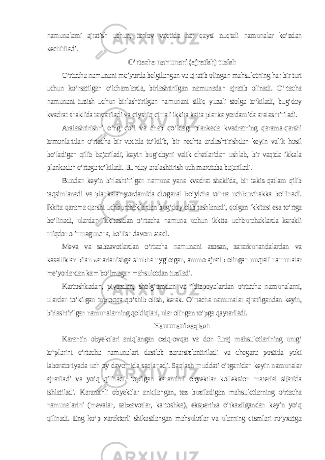 namunalarni ajratish uchun, tanlov vaqtida har qaysi nuqtali namunalar ko‘zdan kechiriladi. O‘rtacha namunani (ajratish) tuzish O‘rtacha namunani me’yorda belgilangan va ajratib olingan mahsulotning har bir turi uchun ko‘rsatilgan o‘lchamlarda, birlashtirilgan namunadan ajratib olinadi. O‘rtacha namunani tuzish uchun birlashtirilgan namunani silliq yuzali stolga to‘kiladi, bug‘doy kvadrat shaklida tarqatiladi va qiyshiq qirrali ikkita kalta planka yordamida aralashtiriladi. Aralashtirishni o‘ng qo‘l va chap qo‘ldagi plankada kvadratning qarama-qarshi tomonlaridan o‘rtacha bir vaqtda to‘kilib, bir nechta aralashtirishdan keyin valik hosil bo‘ladigan qilib bajariladi, keyin bug‘doyni valik chetlaridan ushlab, bir vaqtda ikkala plankadan o‘rtaga to‘kiladi. Bunday aralashtirish uch marotaba bajariladi. Bundan keyin birlashtirilgan namuna yana kvadrat shaklida, bir tekis qatlam qilib taqsimlanadi va plankalar yordamida dioganal bo‘yicha to‘rtta uchburchakka bo‘linadi. Ikkita qarama qarshi uchburchaklardan bug‘doy olib tashlanadi, qolgan ikkitasi esa to‘rtga bo‘linadi, ulardan ikkitasidan o‘rtacha namuna uchun ikkita uchburchaklarda kerakli miqdor olinmaguncha, bo‘lish davom etadi. Meva va sabzavotlardan o‘rtacha namunani asosan, zararkunandalardan va kasalliklar bilan zararlanishga shubha uyg‘otgan, ammo ajratib olingan nuqtali namunalar me’yorlardan kam bo‘lmagan mahsulotdan tuziladi. Kartoshkadan, piyozdan, sholg‘omdan va ildizpoyalardan o‘rtacha namunalarni, ulardan to‘kilgan tuproqqa qo‘shib olish, kerak. O‘rtacha namunalar ajratilgandan keyin, birlashtirilgan namunalarning qoldiqlari, ular olingan to‘pga qaytariladi. Namunani saqlash Karantin obyektlari aniqlangan oziq-ovqat va don furaj mahsulotlarining urug‘ to‘plarini o‘rtacha namunalari dastlab zararsizlantiriladi va chegara postida yoki laboratoriyada uch oy davomida saqlanadi. Saqlash muddati o‘tganidan keyin namunalar ajratiladi va yo‘q qilinadi, topilgan karantinli obyektlar kolleksion material sifatida ishlatiladi. Karantinli obyektlar aniqlangan, tez buziladigan mahsulotlarning o‘rtacha namunalarini (mevalar, sabzavotlar, kartoshka), ekspertiza o‘tkazilgandan keyin yo‘q qilinadi. Eng ko‘p xarakterli shikastlangan mahsulotlar va ularning qismlari ro‘yxatga 